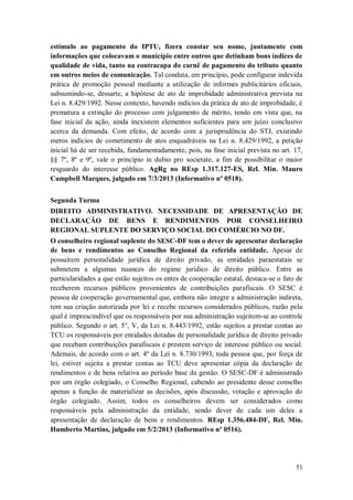 estímulo ao pagamento do IPTU, fizera constar seu nome, juntamente com
informações que colocavam o município entre outros que detinham bons índices de
qualidade de vida, tanto na contracapa do carnê de pagamento do tributo quanto
em outros meios de comunicação. Tal conduta, em princípio, pode configurar indevida
prática de promoção pessoal mediante a utilização de informes publicitários oficiais,
subsumindo-se, dessarte, a hipótese de ato de improbidade administrativa prevista na
Lei n. 8.429/1992. Nesse contexto, havendo indícios da prática de ato de improbidade, é
prematura a extinção do processo com julgamento de mérito, tendo em vista que, na
fase inicial da ação, ainda inexistem elementos suficientes para um juízo conclusivo
acerca da demanda. Com efeito, de acordo com a jurisprudência do STJ, existindo
meros indícios de cometimento de atos enquadráveis na Lei n. 8.429/1992, a petição
inicial há de ser recebida, fundamentadamente, pois, na fase inicial prevista no art. 17,
§§ 7º, 8º e 9º, vale o princípio in dubio pro societate, a fim de possibilitar o maior
resguardo do interesse público. AgRg no REsp 1.317.127-ES, Rel. Min. Mauro
Campbell Marques, julgado em 7/3/2013 (Informativo nº 0518).
Segunda Turma
DIREITO ADMINISTRATIVO. NECESSIDADE DE APRESENTAÇÃO DE
DECLARAÇÃO DE BENS E RENDIMENTOS POR CONSELHEIRO
REGIONAL SUPLENTE DO SERVIÇO SOCIAL DO COMÉRCIO NO DF.
O conselheiro regional suplente do SESC-DF tem o dever de apresentar declaração
de bens e rendimentos ao Conselho Regional da referida entidade. Apesar de
possuírem personalidade jurídica de direito privado, as entidades paraestatais se
submetem a algumas nuances do regime jurídico de direito público. Entre as
particularidades a que estão sujeitos os entes de cooperação estatal, destaca-se o fato de
receberem recursos públicos provenientes de contribuições parafiscais. O SESC é
pessoa de cooperação governamental que, embora não integre a administração indireta,
tem sua criação autorizada por lei e recebe recursos considerados públicos, razão pela
qual é imprescindível que os responsáveis por sua administração sujeitem-se ao controle
público. Segundo o art. 5°, V, da Lei n. 8.443/1992, estão sujeitos a prestar contas ao
TCU os responsáveis por entidades dotadas de personalidade jurídica de direito privado
que recebam contribuições parafiscais e prestem serviço de interesse público ou social.
Ademais, de acordo com o art. 4º da Lei n. 8.730/1993, toda pessoa que, por força de
lei, estiver sujeita a prestar contas ao TCU deve apresentar cópia da declaração de
rendimentos e de bens relativa ao período base da gestão. O SESC-DF é administrado
por um órgão colegiado, o Conselho Regional, cabendo ao presidente desse conselho
apenas a função de materializar as decisões, após discussão, votação e aprovação do
órgão colegiado. Assim, todos os conselheiros devem ser considerados como
responsáveis pela administração da entidade, sendo dever de cada um deles a
apresentação de declaração de bens e rendimentos. REsp 1.356.484-DF, Rel. Min.
Humberto Martins, julgado em 5/2/2013 (Informativo nº 0516).

51

 