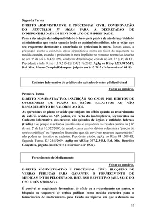 Segunda Turma
DIREITO ADMINISTRATIVO. E PROCESSUAL CIVIL. COMPROVAÇÃO
DO
PERICULUM
IN
MORA
PARA
A
DECRETAÇÃO
DE
INDISPONIBILIDADE DE BENS POR ATO DE IMPROBIDADE.
Para a decretação da indisponibilidade de bens pela prática de ato de improbidade
administrativa que tenha causado lesão ao patrimônio público, não se exige que
seu requerente demonstre a ocorrência de periculum in mora. Nesses casos, a
presunção quanto à existência dessa circunstância milita em favor do requerente da
medida cautelar, estando o periculum in mora implícito no comando normativo descrito
no art. 7º da Lei n. 8.429/1992, conforme determinação contida no art. 37, § 4º, da CF.
Precedente citado: REsp 1.319.515-ES, DJe 21/9/2012. AgRg no REsp 1.229.942-MT,
Rel. Min. Mauro Campbell Marques, julgado em 6/12/2012 (Informativo nº 0515).

Cadastro Informativo de créditos não quitados do setor público federal
Voltar ao sumário.
Primeira Turma
DIREITO ADMINISTRATIVO. INSCRIÇÃO NO CADIN POR DÉBITOS DE
OPERADORAS DE PLANO DE SAÚDE RELATIVOS AO NÃO
RESSARCIMENTO DE VALORES AO SUS.
As operadoras de plano de saúde que estejam em débito quanto ao ressarcimento
de valores devidos ao SUS podem, em razão da inadimplência, ser inscritas no
Cadastro Informativo dos créditos não quitados de órgãos e entidades federais
(Cadin). Isso porque as referidas quantias não se enquadram na ressalva contida no § 8º
do art. 2º da Lei 10.522/2002, de acordo com a qual os débitos referentes a “preços de
serviços públicos” ou “operações financeiras que não envolvam recursos orçamentários"
não podem ser inscritos no cadastro. Precedente citado: AgRg no REsp 841.509-RJ,
Segunda Turma, DJ 21/8/2009. AgRg no AREsp 307.233-RJ, Rel. Min. Benedito
Gonçalves, julgado em 6/6/2013 (Informativo nº 0524).

Fornecimento de Medicamento
Voltar ao sumário.
DIREITO ADMINISTRATIVO E PROCESSUAL CIVIL. BLOQUEIO DE
VERBAS PÚBLICAS PARA GARANTIR O FORNECIMENTO DE
MEDICAMENTOS PELO ESTADO. RECURSO REPETITIVO (ART. 543-C DO
CPC E RES. 8/2008-STJ).
É possível ao magistrado determinar, de ofício ou a requerimento das partes, o
bloqueio ou sequestro de verbas públicas como medida coercitiva para o
fornecimento de medicamentos pelo Estado na hipótese em que a demora no
52

 