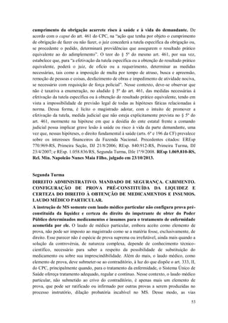 cumprimento da obrigação acarrete risco à saúde e à vida do demandante. De
acordo com o caput do art. 461 do CPC, na “ação que tenha por objeto o cumprimento
de obrigação de fazer ou não fazer, o juiz concederá a tutela específica da obrigação ou,
se procedente o pedido, determinará providências que assegurem o resultado prático
equivalente ao do adimplemento”. O teor do § 5º do mesmo art. 461, por sua vez,
estabelece que, para “a efetivação da tutela específica ou a obtenção do resultado prático
equivalente, poderá o juiz, de ofício ou a requerimento, determinar as medidas
necessárias, tais como a imposição de multa por tempo de atraso, busca e apreensão,
remoção de pessoas e coisas, desfazimento de obras e impedimento de atividade nociva,
se necessário com requisição de força policial”. Nesse contexto, deve-se observar que
não é taxativa a enumeração, no aludido § 5º do art. 461, das medidas necessárias à
efetivação da tutela específica ou à obtenção do resultado prático equivalente, tendo em
vista a impossibilidade de previsão legal de todas as hipóteses fáticas relacionadas à
norma. Dessa forma, é lícito o magistrado adotar, com o intuito de promover a
efetivação da tutela, medida judicial que não esteja explicitamente prevista no § 5º do
art. 461, mormente na hipótese em que a desídia do ente estatal frente a comando
judicial possa implicar grave lesão à saúde ou risco à vida da parte demandante, uma
vez que, nessas hipóteses, o direito fundamental à saúde (arts. 6º e 196 da CF) prevalece
sobre os interesses financeiros da Fazenda Nacional. Precedentes citados: EREsp
770.969-RS, Primeira Seção, DJ 21/8/2006; REsp. 840.912-RS, Primeira Turma, DJ
23/4/2007; e REsp. 1.058.836/RS, Segunda Turma, DJe 1º/9/2008. REsp 1.069.810-RS,
Rel. Min. Napoleão Nunes Maia Filho, julgado em 23/10/2013.

Segunda Turma
DIREITO ADMINISTRATIVO. MANDADO DE SEGURANÇA. CABIMENTO.
CONFIGURAÇÃO DE PROVA PRÉ-CONSTITUÍDA DA LIQUIDEZ E
CERTEZA DO DIREITO À OBTENÇÃO DE MEDICAMENTOS E INSUMOS.
LAUDO MÉDICO PARTICULAR.
A instrução de MS somente com laudo médico particular não configura prova préconstituída da liquidez e certeza do direito do impetrante de obter do Poder
Público determinados medicamentos e insumos para o tratamento de enfermidade
acometida por ele. O laudo de médico particular, embora aceito como elemento de
prova, não pode ser imposto ao magistrado como se a matéria fosse, exclusivamente, de
direito. Esse parecer não é espécie de prova suprema ou irrefutável, ainda mais quando a
solução da controvérsia, de natureza complexa, depende de conhecimento técnicocientífico, necessário para saber a respeito da possibilidade de substituição do
medicamento ou sobre sua imprescindibilidade. Além do mais, o laudo médico, como
elemento de prova, deve submeter-se ao contraditório, à luz do que dispõe o art. 333, II,
do CPC, principalmente quando, para o tratamento da enfermidade, o Sistema Único de
Saúde ofereça tratamento adequado, regular e contínuo. Nesse contexto, o laudo médico
particular, não submetido ao crivo do contraditório, é apenas mais um elemento de
prova, que pode ser ratificado ou infirmado por outras provas a serem produzidas no
processo instrutório, dilação probatória incabível no MS. Desse modo, as vias
53

 