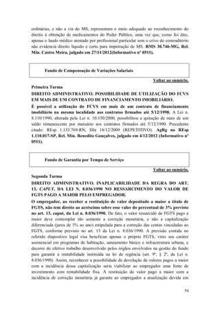 ordinárias, e não a via do MS, representam o meio adequado ao reconhecimento do
direito à obtenção de medicamentos do Poder Público, uma vez que, como foi dito,
apenas o laudo médico atestado por profissional particular sem o crivo do contraditório
não evidencia direito líquido e certo para impetração de MS. RMS 30.746-MG, Rel.
Min. Castro Meira, julgado em 27/11/2012(Informativo nº 0511).

Fundo de Compensação de Variações Salariais
Voltar ao sumário.
Primeira Turma
DIREITO ADMINISTRATIVO. POSSIBILIDADE DE UTILIZAÇÃO DO FCVS
EM MAIS DE UM CONTRATO DE FINANCIAMENTO IMOBILIÁRIO.
É possível a utilização do FCVS em mais de um contrato de financiamento
imobiliário na mesma localidade aos contratos firmados até 5/12/1990. A Lei n.
8.110/1990, alterada pela Lei n. 10.150/2000, possibilitou a quitação de mais de um
saldo remanescente por mutuário aos contratos firmados até 5/12/1990. Precedente
citado: REsp 1.133.769-RN, DJe 18/12/2009 (REPETITIVO). AgRg no REsp
1.110.017-SP, Rel. Min. Benedito Gonçalves, julgado em 4/12/2012 (Informativo nº
0511).

Fundo de Garantia por Tempo de Serviço
Voltar ao sumário.
Segunda Turma
DIREITO ADMINISTRATIVO. INAPLICABILIDADE DA REGRA DO ART.
13, CAPUT, DA LEI N. 8.036/1990 NO RESSARCIMENTO DO VALOR DE
FGTS PAGO A MAIOR PELO EMPREGADOR.
O empregador, ao receber a restituição de valor depositado a maior a título de
FGTS, não tem direito ao acréscimo sobre esse valor do percentual de 3% previsto
no art. 13, caput, da Lei n. 8.036/1990. De fato, o valor ressarcido de FGTS pago a
maior deve contemplar tão somente a correção monetária, e não a capitalização
diferenciada (juros de 3% ao ano) estipulada para a correção das contas vinculadas ao
FGTS, conforme previsto no art. 13 da Lei n. 8.036/1990. A previsão contida no
referido dispositivo legal visa beneficiar apenas o próprio FGTS, visto seu caráter
assistencial em programas de habitação, saneamento básico e infraestrutura urbana, e
decorre do efetivo trabalho desenvolvido pelos órgãos envolvidos na gestão do fundo
para garantir a rentabilidade instituída na lei de regência (art. 9º, § 2º, da Lei n.
8.036/1990). Assim, reconhecer a possibilidade de devolução de valores pagos a maior
com a incidência dessa capitalização seria viabilizar ao empregador uma fonte de
investimento com rentabilidade fixa. A restituição do valor pago a maior com a
incidência de correção monetária já garante ao empregador a atualização devida em
54

 
