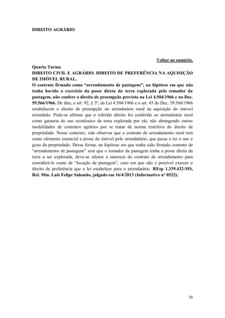DIREITO AGRÁRIO

Voltar ao sumário.
Quarta Turma
DIREITO CIVIL E AGRÁRIO. DIREITO DE PREFERÊNCIA NA AQUISIÇÃO
DE IMÓVEL RURAL.
O contrato firmado como “arrendamento de pastagens”, na hipótese em que não
tenha havido o exercício da posse direta da terra explorada pelo tomador da
pastagem, não confere o direito de preempção previsto na Lei 4.504/1966 e no Dec.
59.566/1966. De fato, o art. 92, § 3º, da Lei 4.504/1966 e o art. 45 do Dec. 59.566/1966
estabelecem o direito de preempção do arrendatário rural na aquisição do imóvel
arrendado. Pode-se afirmar que o referido direito foi conferido ao arrendatário rural
como garantia do uso econômico da terra explorada por ele, não abrangendo outras
modalidades de contratos agrários por se tratar de norma restritiva do direito de
propriedade. Nesse contexto, vale observar que o contrato de arrendamento rural tem
como elemento essencial a posse do imóvel pelo arrendatário, que passa a ter o uso e
gozo da propriedade. Dessa forma, na hipótese em que tenha sido firmado contrato de
“arrendamento de pastagens” sem que o tomador da pastagem tenha a posse direta da
terra a ser explorada, deve-se afastar a natureza do contrato de arrendamento para
considerá-lo como de “locação de pastagem”, caso em que não é possível exercer o
direito de preferência que a lei estabelece para o arrendatário. REsp 1.339.432-MS,
Rel. Min. Luis Felipe Salomão, julgado em 16/4/2013 (Informativo nº 0522).

56

 