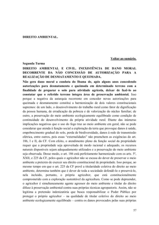 DIREITO AMBIENTAL.

Voltar ao sumário.
Segunda Turma
DIREITO AMBIENTAL E CIVIL. INEXISTÊNCIA DE DANO MORAL
DECORRENTE DA NÃO CONCESSÃO DE AUTORIZAÇÃO PARA A
REALIZAÇÃO DE DESMATAMENTO E QUEIMADA.
Não gera dano moral a conduta do Ibama de, após alguns anos concedendo
autorizações para desmatamento e queimada em determinado terreno com a
finalidade de preparar o solo para atividade agrícola, deixar de fazê-lo ao
constatar que o referido terreno integra área de preservação ambiental. Isso
porque a negativa da autarquia recorrente em conceder novas autorizações para
queimada e desmatamento constitui a harmonização de dois valores constitucionais
supremos: de um lado, o desenvolvimento do trabalho rural como fator de dignificação
da pessoa humana, de erradicação da pobreza e de valorização do núcleo familiar; de
outro, a preservação do meio ambiente ecologicamente equilibrado como condição de
continuidade do desenvolvimento da própria atividade rural. Diante das inúmeras
implicações negativas que o uso do fogo traz ao meio ambiente em geral, não se pode
considerar que atenda à função social a exploração da terra que provoque danos à saúde,
empobrecimento gradual do solo, perda de biodiversidade, danos à rede de transmissão
elétrica, entre outros, pois essas “externalidades” não preenchem as exigências do art.
186, I e II, da CF. Com efeito, o atendimento pleno da função social da propriedade
requer que a propriedade seja aproveitada de modo racional e adequado, os recursos
naturais disponíveis sejam adequadamente utilizados e a preservação do meio ambiente
seja observada. Desse modo, o art. 186 está perfeitamente harmonizado com os arts. 5º,
XXII, e 225 da CF, pelos quais o agricultor não se escusa do dever de preservar o meio
ambiente a pretexto de exercer seu direito constitucional de propriedade. Isso porque, ao
mesmo tempo em que o art. 225 da CF prevê a titularidade coletiva do direito ao meio
ambiente, determina também que é dever de toda a sociedade defendê-lo e preservá-lo,
nela incluído, portanto, o próprio agricultor, que está constitucionalmente
comprometido com a exploração sustentável da agricultura. Como se pode depreender,
o agricultor é simultaneamente agente agressor do meio ambiente e titular do direito
difuso à preservação ambiental contra suas próprias técnicas agropastoris. Assim, não se
legitima a pretensão indenizatória que busca responsabilizar o Poder Público por
proteger o próprio agricultor – na qualidade de titular coletivo do direito ao meio
ambiente ecologicamente equilibrado – contra os danos provocados pelas suas próprias
57

 