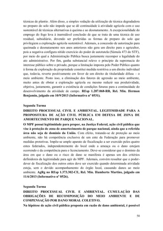 técnicas de plantio. Além disso, a simples vedação da utilização de técnica degradadora
no preparo do solo não impede que se dê continuidade à atividade agrícola com o uso
sustentável de técnicas alternativas à queima e ao desmatamento. A excepcionalidade do
emprego do fogo leva à inarredável conclusão de que se trata de uma técnica de uso
residual, subsidiário, devendo ser preferidas as formas de preparo do solo que
privilegiem a exploração agrícola sustentável. Ademais, a concessão de autorização para
queimada e desmatamento nos anos anteriores não gera um direito para o agricultor,
pois a negativa configura nítido exercício do poder de autotutela (Súmula 473 do STF),
por meio do qual a Administração Pública busca justamente recompor a legalidade do
ato administrativo. Por fim, ganha substancial relevo o princípio da supremacia do
interesse público sobre o privado, porque a limitação imposta pelo Poder Público quanto
à forma de exploração da propriedade constitui medida restritiva a um direito individual
que, todavia, reverte positivamente em favor de um direito de titularidade difusa – o
meio ambiente. Posto isso, a eliminação dos fatores de agressão ao meio ambiente,
muito antes de obstar a exploração agrícola ou mesmo reduzir sua produtividade,
objetiva, justamente, garantir a existência de condições futuras para a continuidade do
desenvolvimento da atividade de campo. REsp 1.287.068-RR, Rel. Min. Herman
Benjamin, julgado em 10/9/2013 (Informativo nº 0531).
Segunda Turma
DIREITO PROCESSUAL CIVIL E AMBIENTAL. LEGITIMIDADE PARA A
PROPOSITURA DE AÇÃO CIVIL PÚBLICA EM DEFESA DE ZONA DE
AMORTECIMENTO DE PARQUE NACIONAL.
O MPF possui legitimidade para propor, na Justiça Federal, ação civil pública que
vise à proteção de zona de amortecimento de parque nacional, ainda que a referida
área não seja de domínio da União. Com efeito, tratando-se de proteção ao meio
ambiente, não há competência exclusiva de um ente da Federação para promover
medidas protetivas. Impõe-se amplo aparato de fiscalização a ser exercido pelos quatro
entes federados, independentemente do local onde a ameaça ou o dano estejam
ocorrendo e da competência para o licenciamento. Deve-se considerar que o domínio da
área em que o dano ou o risco de dano se manifesta é apenas um dos critérios
definidores da legitimidade para agir do MPF. Ademais, convém ressaltar que o poderdever de fiscalização dos outros entes deve ser exercido quando determinada atividade
esteja, sem o devido acompanhamento do órgão local, causando danos ao meio
ambiente. AgRg no REsp 1.373.302-CE, Rel. Min. Humberto Martins, julgado em
11/6/2013 (Informativo nº 0526).
Segunda Turma
DIREITO PROCESSUAL CIVIL E AMBIENTAL. CUMULAÇÃO DAS
OBRIGAÇÕES DE RECOMPOSIÇÃO DO MEIO AMBIENTE E DE
COMPENSAÇÃO POR DANO MORAL COLETIVO.
Na hipótese de ação civil pública proposta em razão de dano ambiental, é possível
58

 