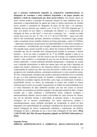 que a sentença condenatória imponha ao responsável, cumulativamente, as
obrigações de recompor o meio ambiente degradado e de pagar quantia em
dinheiro a título de compensação por dano moral coletivo. Isso porque vigora em
nosso sistema jurídico o princípio da reparação integral do dano ambiental, que, ao
determinar a responsabilização do agente por todos os efeitos decorrentes da conduta
lesiva, permite a cumulação de obrigações de fazer, de não fazer e de indenizar.
Ademais, deve-se destacar que, embora o art. 3º da Lei 7.347/1985 disponha que "a
ação civil poderá ter por objeto a condenação em dinheiro ou o cumprimento de
obrigação de fazer ou não fazer", é certo que a conjunção "ou" – contida na citada
norma, bem como nos arts. 4º, VII, e 14, § 1º, da Lei 6.938/1981 – opera com valor
aditivo, não introduzindo, portanto, alternativa excludente. Em primeiro lugar, porque
vedar a cumulação desses remédios limitaria, de forma indesejada, a Ação Civil Pública
– importante instrumento de persecução da responsabilidade civil de danos causados ao
meio ambiente –, inviabilizando, por exemplo, condenações em danos morais coletivos.
Em segundo lugar, porque incumbe ao juiz, diante das normas de Direito Ambiental –
recheadas que são de conteúdo ético intergeracional atrelado às presentes e futuras
gerações –, levar em conta o comando do art. 5º da LINDB, segundo o qual, ao se
aplicar a lei, deve-se atender “aos fins sociais a que ela se dirige e às exigências do bem
comum”, cujo corolário é a constatação de que, em caso de dúvida ou outra anomalia
técnico-redacional, a norma ambiental demanda interpretação e integração de acordo
com o princípio hermenêutico in dubio pro natura, haja vista que toda a legislação de
amparo dos sujeitos vulneráveis e dos interesses difusos e coletivos há sempre de ser
compreendida da maneira que lhes seja mais proveitosa e melhor possa viabilizar, na
perspectiva dos resultados práticos, a prestação jurisdicional e a ratio essendi da norma.
Por fim, a interpretação sistemática das normas e princípios ambientais leva à conclusão
de que, se o bem ambiental lesado for imediata e completamente restaurado, isto é,
restabelecido à condição original, não há falar, como regra, em indenização. Contudo, a
possibilidade técnica, no futuro, de restauração in natura nem sempre se mostra
suficiente para reverter ou recompor integralmente, no âmbito da responsabilidade civil,
as várias dimensões do dano ambiental causado; por isso não exaure os deveres
associados aos princípios do poluidor-pagador e da reparação integral do dano. Cumpre
ressaltar que o dano ambiental é multifacetário (ética, temporal, ecológica e
patrimonialmente falando, sensível ainda à diversidade do vasto universo de vítimas,
que vão do indivíduo isolado à coletividade, às gerações futuras e aos processos
ecológicos em si mesmos considerados). Em suma, equivoca-se, jurídica e
metodologicamente, quem confunde prioridade da recuperação in natura do bem
degradado com impossibilidade de cumulação simultânea dos deveres de repristinação
natural (obrigação de fazer), compensação ambiental e indenização em dinheiro
(obrigação de dar), e abstenção de uso e nova lesão (obrigação de não fazer). REsp
1.328.753-MG, Rel. Min. Herman Benjamin, julgado em 28/5/2013 (Informativo nº
0526).
Segunda Turma
DIREITO ADMINISTRATIVO E AMBIENTAL. REGULAMENTAÇÃO DO
59

 