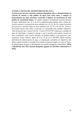 ACESSO A FONTES DE ABASTECIMENTO DE ÁGUA.
É possível que decreto e portaria estaduais disponham sobre a obrigatoriedade de
conexão do usuário à rede pública de água, bem como sobre a vedação ao
abastecimento por poço artesiano, ressalvada a hipótese de inexistência de rede
pública de saneamento básico. Os estados membros da Federação possuem domínio
de águas subterrâneas (art. 26, I, da CF), competência para legislar sobre a defesa dos
recursos naturais e a proteção do meio ambiente (art. 24, VI, da CF) e poder de polícia
para precaver e prevenir danos ao meio ambiente (art. 23, VI e XI, da CF). Assim, a
intervenção desses entes sobre o tema não só é permitida como também imperativa.
Vale acrescentar que o inciso II do art. 12 da Lei 9.433/1997 condiciona a extração de
água do subterrâneo à respectiva outorga, o que se justifica pela notória escassez do
bem, considerado como recurso limitado, de domínio público e de expressivo valor
econômico. Nesse contexto, apesar de o art. 45 da Lei 11.445/2007 admitir soluções
individuais de abastecimento de água, a interpretação sistemática do dispositivo não
afasta o poder normativo e de polícia dos estados no que diz respeito ao acesso às fontes
de abastecimento de água e à determinação de conexão obrigatória à rede pública. REsp
1.306.093-RJ, Rel. Min. Herman Benjamin, julgado em 28/5/2013 (Informativo nº
0525).

60

 
