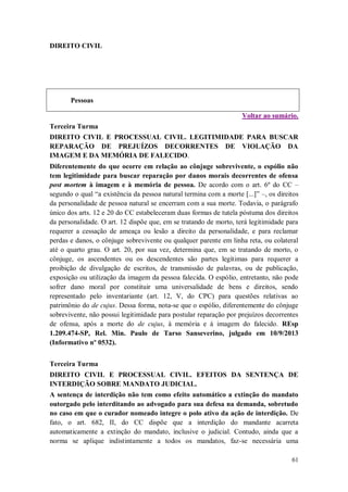 DIREITO CIVIL

Pessoas
Voltar ao sumário.
Terceira Turma
DIREITO CIVIL E PROCESSUAL CIVIL. LEGITIMIDADE PARA BUSCAR
REPARAÇÃO DE PREJUÍZOS DECORRENTES DE VIOLAÇÃO DA
IMAGEM E DA MEMÓRIA DE FALECIDO.
Diferentemente do que ocorre em relação ao cônjuge sobrevivente, o espólio não
tem legitimidade para buscar reparação por danos morais decorrentes de ofensa
post mortem à imagem e à memória de pessoa. De acordo com o art. 6º do CC –
segundo o qual “a existência da pessoa natural termina com a morte [...]” –, os direitos
da personalidade de pessoa natural se encerram com a sua morte. Todavia, o parágrafo
único dos arts. 12 e 20 do CC estabeleceram duas formas de tutela póstuma dos direitos
da personalidade. O art. 12 dispõe que, em se tratando de morto, terá legitimidade para
requerer a cessação de ameaça ou lesão a direito da personalidade, e para reclamar
perdas e danos, o cônjuge sobrevivente ou qualquer parente em linha reta, ou colateral
até o quarto grau. O art. 20, por sua vez, determina que, em se tratando de morto, o
cônjuge, os ascendentes ou os descendentes são partes legítimas para requerer a
proibição de divulgação de escritos, de transmissão de palavras, ou de publicação,
exposição ou utilização da imagem da pessoa falecida. O espólio, entretanto, não pode
sofrer dano moral por constituir uma universalidade de bens e direitos, sendo
representado pelo inventariante (art. 12, V, do CPC) para questões relativas ao
patrimônio do de cujus. Dessa forma, nota-se que o espólio, diferentemente do cônjuge
sobrevivente, não possui legitimidade para postular reparação por prejuízos decorrentes
de ofensa, após a morte do de cujus, à memória e à imagem do falecido. REsp
1.209.474-SP, Rel. Min. Paulo de Tarso Sanseverino, julgado em 10/9/2013
(Informativo nº 0532).
Terceira Turma
DIREITO CIVIL E PROCESSUAL CIVIL. EFEITOS DA SENTENÇA DE
INTERDIÇÃO SOBRE MANDATO JUDICIAL.
A sentença de interdição não tem como efeito automático a extinção do mandato
outorgado pelo interditando ao advogado para sua defesa na demanda, sobretudo
no caso em que o curador nomeado integre o polo ativo da ação de interdição. De
fato, o art. 682, II, do CC dispõe que a interdição do mandante acarreta
automaticamente a extinção do mandato, inclusive o judicial. Contudo, ainda que a
norma se aplique indistintamente a todos os mandatos, faz-se necessária uma
61

 