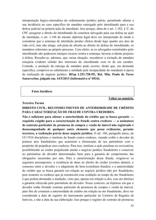 interpretação lógico-sistemática do ordenamento jurídico pátrio, permitindo afastar a
sua incidência no caso específico do mandato outorgado pelo interditando para a sua
defesa judicial na própria ação de interdição. Isso porque, além de o art. 1.182, § 2º, do
CPC assegurar o direito do interditando de constituir advogado para sua defesa na ação
de interdição, o art. 1.184 do mesmo diploma legal deve ser interpretado de modo a
considerar que a sentença de interdição produz efeitos desde logo quanto aos atos da
vida civil, mas não atinge, sob pena de afronta ao direito de defesa do interditando, os
mandatos referentes ao próprio processo. Com efeito, se os advogados constituídos pelo
interditando não pudessem interpor recurso contra a sentença, haveria evidente prejuízo
à defesa. Ressalte-se, ademais, que, nessa situação, reconhecer a extinção do mandato
ensejaria evidente colisão dos interesses do interditando com os de seu curador.
Contudo, a anulação da outorga do mandato pode ocorrer, desde que, em demanda
específica, comprove-se cabalmente a nulidade pela incapacidade do mandante à época
da realização do negócio jurídico. REsp 1.251.728-PE, Rel. Min. Paulo de Tarso
Sanseverino, julgado em, 14/5/2013 (Informativo nº 0524).

Fatos Jurídicos
Voltar ao sumário.
Terceira Turma
DIREITO CIVIL. RECONHECIMENTO DE ANTERIORIDADE DE CRÉDITO
PARA CARACTERIZAÇÃO DE FRAUDE CONTRA CREDORES.
Não é suficiente para afastar a anterioridade do crédito que se busca garantir —
requisito exigido para a caracterização de fraude contra credores — a assinatura
de contrato particular de promessa de compra e venda de imóvel não registrado e
desacompanhado de qualquer outro elemento que possa evidenciar, perante
terceiros, a realização prévia desse negócio jurídico. O art. 106, parágrafo único, do
CC/1916 disciplinou o instituto da fraude contra credores, visando coibir o devedor de
praticar atos fraudulentos que acarretem a diminuição de seu patrimônio com o
propósito de prejudicar seus credores. Para isso, instituiu a ação pauliana ou revocatória,
possibilitando ao credor prejudicado anular o negócio jurídico fraudulento e conservar
no patrimônio do devedor determinados bens para a garantia do cumprimento das
obrigações assumidas por este. Para a caracterização dessa fraude, exigem-se os
seguintes pressupostos: a existência de dano ao direito do credor (eventus damni); o
consenso entre o devedor e o adquirente do bem (consilium fraudis); e a anterioridade
do crédito que se busca garantir em relação ao negócio jurídico tido por fraudulento,
pois somente os credores que já ostentavam essa condição ao tempo do ato fraudulento
é que podem demandar a anulação, visto que, apenas em relação a eles, esse ato diminui
a garantia oferecida pelo patrimônio do devedor. Nesse contexto, na hipótese em que o
devedor tenha firmado contrato particular de promessa de compra e venda de imóvel,
para fins de constatar a anterioridade de crédito em relação ao ato fraudulento, deve ser
considerada a data do registro do instrumento particular no Cartório de Registro de
Imóveis, e não a data da sua elaboração. Isso porque o registro do contrato de promessa
62

 