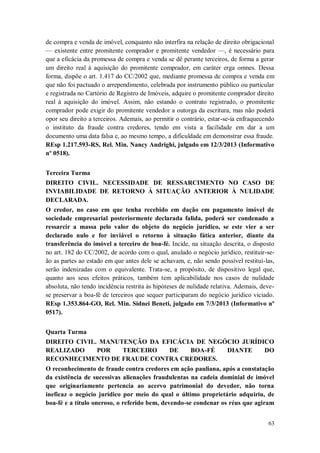 de compra e venda de imóvel, conquanto não interfira na relação de direito obrigacional
— existente entre promitente comprador e promitente vendedor —, é necessário para
que a eficácia da promessa de compra e venda se dê perante terceiros, de forma a gerar
um direito real à aquisição do promitente comprador, em caráter erga omnes. Dessa
forma, dispõe o art. 1.417 do CC/2002 que, mediante promessa de compra e venda em
que não foi pactuado o arrependimento, celebrada por instrumento público ou particular
e registrada no Cartório de Registro de Imóveis, adquire o promitente comprador direito
real à aquisição do imóvel. Assim, não estando o contrato registrado, o promitente
comprador pode exigir do promitente vendedor a outorga da escritura, mas não poderá
opor seu direito a terceiros. Ademais, ao permitir o contrário, estar-se-ia enfraquecendo
o instituto da fraude contra credores, tendo em vista a facilidade em dar a um
documento uma data falsa e, ao mesmo tempo, a dificuldade em demonstrar essa fraude.
REsp 1.217.593-RS, Rel. Min. Nancy Andrighi, julgado em 12/3/2013 (Informativo
nº 0518).
Terceira Turma
DIREITO CIVIL. NECESSIDADE DE RESSARCIMENTO NO CASO DE
INVIABILIDADE DE RETORNO À SITUAÇÃO ANTERIOR À NULIDADE
DECLARADA.
O credor, no caso em que tenha recebido em dação em pagamento imóvel de
sociedade empresarial posteriormente declarada falida, poderá ser condenado a
ressarcir a massa pelo valor do objeto do negócio jurídico, se este vier a ser
declarado nulo e for inviável o retorno à situação fática anterior, diante da
transferência do imóvel a terceiro de boa-fé. Incide, na situação descrita, o disposto
no art. 182 do CC/2002, de acordo com o qual, anulado o negócio jurídico, restituir-seão as partes ao estado em que antes dele se achavam, e, não sendo possível restituí-las,
serão indenizadas com o equivalente. Trata-se, a propósito, de dispositivo legal que,
quanto aos seus efeitos práticos, também tem aplicabilidade nos casos de nulidade
absoluta, não tendo incidência restrita às hipóteses de nulidade relativa. Ademais, devese preservar a boa-fé de terceiros que sequer participaram do negócio jurídico viciado.
REsp 1.353.864-GO, Rel. Min. Sidnei Beneti, julgado em 7/3/2013 (Informativo nº
0517).
Quarta Turma
DIREITO CIVIL. MANUTENÇÃO DA EFICÁCIA DE NEGÓCIO JURÍDICO
REALIZADO
POR
TERCEIRO
DE
BOA-FÉ
DIANTE
DO
RECONHECIMENTO DE FRAUDE CONTRA CREDORES.
O reconhecimento de fraude contra credores em ação pauliana, após a constatação
da existência de sucessivas alienações fraudulentas na cadeia dominial de imóvel
que originariamente pertencia ao acervo patrimonial do devedor, não torna
ineficaz o negócio jurídico por meio do qual o último proprietário adquiriu, de
boa-fé e a título oneroso, o referido bem, devendo-se condenar os réus que agiram
63

 