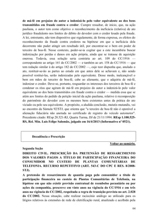 de má-fé em prejuízo do autor a indenizá-lo pelo valor equivalente ao dos bens
transmitidos em fraude contra o credor. Cumpre ressaltar, de início, que, na ação
pauliana, o autor tem como objetivo o reconhecimento da ineficácia (relativa) de ato
jurídico fraudulento nos limites do débito do devedor com o credor lesado pela fraude.
A lei, entretanto, não tem dispositivo que regulamente, de forma expressa, os efeitos do
reconhecimento da fraude contra credores na hipótese em que a ineficácia dela
decorrente não puder atingir um resultado útil, por encontrar-se o bem em poder de
terceiro de boa-fé. Nesse contexto, poder-se-ia cogitar que a este incumbiria buscar
indenização por perdas e danos em ação própria, ainda que se tratasse de aquisição
onerosa. Todavia, essa solução seria contrária ao art. 109 do CC/1916 —
correspondente ao artigo 161 do CC/2002 — e também ao art. 158 do CC/1916 — que
tem redação similar à do artigo 182 do CC/2002 —, cujo teor dispunha que, anulado o
ato, restituir-se-ão as partes ao estado em que antes dele se achavam e, não sendo
possível restituí-las, serão indenizadas pelo equivalente. Desse modo, inalcançável o
bem em mãos de terceiro de boa-fé, cabe ao alienante, que o adquiriu de má-fé,
indenizar o credor. Deve-se, portanto, resguardar os interesses dos terceiros de boa-fé e
condenar os réus que agiram de má-fé em prejuízo do autor a indenizá-lo pelo valor
equivalente ao dos bens transmitidos em fraude contra o credor — medida essa que se
atém aos limites do pedido da petição inicial da ação pauliana, relativo à recomposição
do patrimônio do devedor com os mesmos bens existentes antes da prática do ato
viciado ou pelo seu equivalente. A propósito, a aludida conclusão, mutatis mutandis, vai
ao encontro da Súmula 92/STJ, que orienta que "a terceiro de boa-fé não é oponível a
alienação fiduciária não anotada no certificado de registro do veículo automotor".
Precedente citado: REsp 28.521-RJ, Quarta Turma, DJ de 21/11/1994. REsp 1.100.525RS, Rel. Min. Luis Felipe Salomão, julgado em 16/4/2013 (Informativo nº 0521).

Decadência e Prescrição
Voltar ao sumário.
Segunda Seção
DIREITO CIVIL. PRESCRIÇÃO DA PRETENSÃO DE RESSARCIMENTO
DOS VALORES PAGOS A TÍTULO DE PARTICIPAÇÃO FINANCEIRA DO
CONSUMIDOR NO CUSTEIO DE PLANTAS COMUNITÁRIAS DE
TELEFONIA. RECURSO REPETITIVO (ART. 543-C DO CPC E RES. 8/2008STJ).
A pretensão de ressarcimento de quantia paga pelo consumidor a título de
participação financeira no custeio de Plantas Comunitárias de Telefonia, na
hipótese em que não existir previsão contratual de reembolso pecuniário ou por
ações da companhia, prescreve em vinte anos na vigência do CC/1916 e em três
anos na vigência do CC/2002, respeitada a regra de transição prevista no art. 2.028
do CC/2002. Nessa situação, cabe realizar raciocínio análogo ao utilizado para os
litígios relativos às extensões de rede de eletrificação rural, atualizado e acolhido pela
64

 