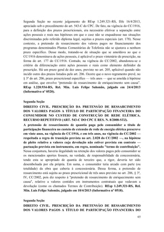 Segunda Seção no recente julgamento do REsp 1.249.321-RS, DJe 16/4/2013,
apreciado sob o procedimento do art. 543-C do CPC. De fato, na vigência do CC/1916,
para a definição dos prazos prescricionais, era necessário efetivar a separação entre
ações pessoais e reais nas hipóteses em que o caso não se enquadrasse nas situações
discriminadas pelo referido diploma legal, sujeitas a prazos especiais (art. 178). Nesse
contexto, a pretensão de ressarcimento dos valores pagos no financiamento dos
programas denominados Plantas Comunitárias de Telefonia não se ajustava a nenhum
prazo específico. Desse modo, tratando-se de situação que se amoldava ao que o
CC/1916 denominava de ações pessoais, é aplicável o prazo vintenário de prescrição, na
forma do art. 177 do CC/1916. Contudo, na vigência do CC/2002, abandonou-se o
critério da diferenciação entre ações pessoais e reais como elemento definidor da
prescrição. Há um prazo geral de dez anos, previsto no art. 205, aplicável quando não
incidir outro dos prazos listados pelo art. 206. Ocorre que o novo regramento prevê, no
§ 3º do art. 206, prazo prescricional específico — três anos — que se amolda à hipótese
em análise, que envolve “pretensão de ressarcimento de enriquecimento sem causa”.
REsp 1.220.934-RS, Rel. Min. Luis Felipe Salomão, julgado em 24/4/2013
(Informativo nº 0520).
Segunda Seção
DIREITO CIVIL. PRESCRIÇÃO DA PRETENSÃO DE RESSARCIMENTO
DOS VALORES PAGOS A TÍTULO DE PARTICIPAÇÃO FINANCEIRA DO
CONSUMIDOR NO CUSTEIO DE CONSTRUÇÃO DE REDE ELÉTRICA.
RECURSO REPETITIVO (ART. 543-C DO CPC E RES. N. 8/2008-STJ).
A pretensão de ressarcimento de quantia paga pelo consumidor a título de
participação financeira no custeio de extensão de rede de energia elétrica prescreve
em vinte anos, na vigência do CC/1916, e em três anos, na vigência do CC/2002 —
respeitada a regra de transição prevista no art. 2.028 do CC/2002 —, na hipótese
de pleito relativo a valores cuja devolução não estiver prevista em contrato —
pactuação prevista em instrumento, em regra, nominado "termo de contribuição".
Nessa conjuntura, haveria ilegalidade na retenção dos valores pagos pelo consumidor se
os mencionados aportes fossem, na verdade, de responsabilidade da concessionária,
tendo esta se apropriado de quantia de terceiro que, a rigor, deveria ter sido
desembolsada por ela própria. Em suma, o consumidor teria arcado com parte (ou
totalidade) da obra que caberia à concessionária. Dessa forma, a pretensão de
ressarcimento está sujeita ao prazo prescricional de três anos previsto no art. 206, § 3º,
IV, CC/2002, pois diz respeito à "pretensão de ressarcimento de enriquecimento sem
causa", relativo a valores contidos em instrumentos contratuais que vedavam a
devolução (como os chamados Termos de Contribuição). REsp 1.249.321-RS, Rel.
Min. Luis Felipe Salomão, julgado em 10/4/2013 (Informativo nº 0518).
Segunda Seção
DIREITO CIVIL. PRESCRIÇÃO DA PRETENSÃO DE RESSARCIMENTO
DOS VALORES PAGOS A TÍTULO DE PARTICIPAÇÃO FINANCEIRA DO
65

 