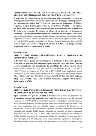 CONSUMIDOR NO CUSTEIO DE CONSTRUÇÃO DE REDE ELÉTRICA.
RECURSO REPETITIVO (ART. 543-C DO CPC E RES. N. 8/2008-STJ).
A pretensão de ressarcimento de quantia paga pelo consumidor a título de
participação financeira no custeio de extensão de rede de energia elétrica prescreve
em vinte anos, na vigência do CC/1916, e em cinco anos, na vigência do CC/2002 —
respeitada a regra de transição prevista no art. 2.028 do CC/2002 —, na hipótese
em que o pleito envolver valores cuja restituição, a ser realizada após o transcurso
de certo prazo a contar do término da obra, estiver prevista em instrumento
contratual — pacto geralmente denominado "convênio de devolução". Com efeito,
trata-se de pretensão de cobrança de dívidas líquidas constantes de instrumento público
ou particular, de modo a atrair a incidência do prazo prescricional previsto no art. 206, §
5º, I, do CC/2002, conforme decidido no Recurso Especial Repetitivo 1.063.661-RS,
Segunda Seção, DJe 8/3/2010. REsp 1.249.321-RS, Rel. Min. Luis Felipe Salomão,
julgado em 10/4/2013 (Informativo nº 0518).
Segunda Turma
DIREITO CIVIL. PRAZO PRESCRICIONAL PARA A COBRANÇA DE
HONORÁRIOS PERICIAIS.
É de cinco anos o prazo prescricional para a cobrança de honorários periciais
arbitrados em processo judicial em que a parte vencedora seja a Fazenda Pública e
a parte sucumbente seja beneficiária da gratuidade da justiça. Deve-se adotar,
nesses casos, o prazo de cinco anos, seja por consideração ao art. 12 da Lei n.
1.060/1950 seja por força do art. 1º do Dec. n. 20.910/1932, sendo inaplicáveis a essas
situações os prazos prescricionais estipulados pelo Código Civil. Precedentes citados:
REsp 1.219.016-MG, DJe 21/3/2012, e REsp 1.285.932-RS, DJe 13/6/2012. AgRg no
REsp 1.337.319-MG, Rel. Min. Herman Benjamin, julgado em 6/12/2012
(Informativo nº 0515).
Segunda Turma
DIREITO CIVIL. PRESCRIÇÃO. PRAZO DE PRESCRIÇÃO DA PRETENSÃO
DE COBRANÇA DE ANUIDADES PELA OAB.
Após a entrada em vigor do CC/2002, é de cinco anos o prazo de prescrição da
pretensão de cobrança de anuidades pela OAB. De acordo com o art. 46, parágrafo
único, da Lei n. 8.906/1994, constitui título executivo extrajudicial a certidão passada
pelo Conselho competente referente a crédito decorrente de contribuição devida à OAB,
não sendo necessária, para sua validade, sequer a assinatura do devedor ou de
testemunhas. Assim, o título que embasa a referida cobrança é espécie de instrumento
particular que veicula dívida líquida, sujeitando-se, portanto, ao prazo quinquenal
estabelecido no art. 206, § 5º, I, do CC/2002, aplicável à “pretensão de cobrança de
dívidas líquidas constantes de instrumento público ou particular”. É certo que, até o
início da vigência do CC/2002, não havia norma específica regulando a prescrição da
referida pretensão, motivo pelo qual se lhe aplicava o prazo geral de vinte anos previsto
66

 