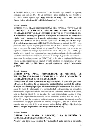 no CC/1916. Todavia, com o advento do CC/2002, havendo regra específica a regular o
caso, qual seja, a do art. 206, § 5º, I, é inaplicável o prazo geral de dez anos previsto no
art. 205 do mesmo diploma legal. AgRg nos EDcl no REsp 1.267.721-PR, Rel. Min.
Castro Meira, julgado em 11/12/2012 (Informativo nº 0513).
Terceira Turma
DIREITO CIVIL. PRAZO PRESCRICIONAL APLICÁVEL À PRETENSÃO DE
COBRANÇA DE PARCELAS INADIMPLIDAS ESTABELECIDAS EM
CONTRATO DE MÚTUO PARA CUSTEIO DE ESTUDOS UNIVERSITÁRIOS.
A pretensão de cobrança de parcelas inadimplidas estabelecidas em contrato de
crédito rotativo para custeio de estudos universitários prescreve em vinte anos na
vigência do CC/1916 e em cinco anos na vigência do CC/2002, respeitada a regra
de transição prevista no art. 2.028 do CC/2002. De fato, na vigência do CC/1916, a
pretensão estava sujeita ao prazo prescricional do art. 177 do referido código – vinte
anos –, em razão da inexistência de prazo específico. No entanto, com a entrada em
vigor do CC/2002, impera regra específica inserta no art. 206, § 5º, I, do CC/2002, que
prevê o prazo prescricional quinquenal para a pretensão de cobrança de dívidas líquidas
constantes de instrumento público ou particular. É inadequada, portanto, a incidência do
prazo geral decenal previsto no art. 205 CC/2002 – dez anos –, destinado às hipóteses
em que não existir prazo menor especial, previsto em algum dos parágrafos do art. 206.
REsp 1.188.933-RS, Rel. Min. Nancy Andrighi, julgado em 13/8/2013 (Informativo
nº 0529).
Terceira Turma
DIREITO CIVIL. PRAZO PRESCRICIONAL DE PRETENSÃO DE
REPARAÇÃO POR DANOS DECORRENTES DA NÃO RENOVAÇÃO DE
CONTRATO DE SEGURO DE VIDA COLETIVO.
Prescreve em três anos a pretensão do segurado relativa à reparação por danos
sofridos em decorrência da não renovação, sem justificativa plausível, de contrato
de seguro de vida em grupo, após reiteradas renovações automáticas. Isso porque a
causa de pedir da indenização é a responsabilidade extracontratual da seguradora
decorrente da alegada abusividade e ilicitude da sua conduta de não renovar o contrato
sem justificativa plausível, em prejuízo dos seus consumidores. Assim, o prazo
prescricional da pretensão do segurado não é o de um ano definido pelo art. 206, § 1º,
II, do CC – o qual diz respeito às hipóteses em que a pretensão do segurado se refira
diretamente a obrigações previstas em contrato de seguro –, mas sim o de três anos
prescrito pelo art. 206, § 3º, V, do mesmo código. REsp 1.273.311-SP, Rel. Min.
Nancy Andrighi, julgado em 1º/10/2013 (Informativo nº 0529).
Terceira Turma
DIREITO CIVIL. PRAZO DE PRESCRIÇÃO
COBRANÇA DE COTAS CONDOMINIAIS.

DA

PRETENSÃO

DE

Prescreve em cinco anos, contados do vencimento de cada parcela, a pretensão,
67

 