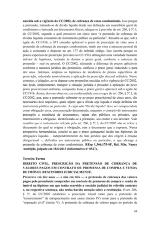 nascida sob a vigência do CC/2002, de cobrança de cotas condominiais. Isso porque
a pretensão, tratando-se de dívida líquida desde sua definição em assembleia geral de
condôminos e lastreada em documentos físicos, adequa-se à previsão do art. 206, § 5º, I,
do CC/2002, segundo a qual prescreve em cinco anos “a pretensão de cobrança de
dívidas líquidas constantes de instrumento público ou particular”. Ressalte-se que, sob a
égide do CC/1916, o STJ entendia aplicável o prazo de prescrição de vinte anos à
pretensão de cobrança de encargos condominiais, tendo em vista a natureza pessoal da
ação e consoante o disposto no art. 177 do referido código. Isso ocorria porque os
prazos especiais de prescrição previstos no CC/1916 abrangiam uma variedade bastante
inferior de hipóteses, restando às demais o prazo geral, conforme a natureza da
pretensão – real ou pessoal. O CC/2002, afastando a diferença de prazos aplicáveis
conforme a natureza jurídica das pretensões, unificou o prazo geral, reduzindo-o para
dez anos. Ademais, ampliou as hipóteses de incidência de prazos específicos de
prescrição, reduzindo sensivelmente a aplicação da prescrição decenal ordinária. Nesse
contexto, o julgador, ao se deparar com pretensões nascidas sob a vigência do CC/2002,
não pode, simplesmente, transpor a situação jurídica e proceder à aplicação do novo
prazo prescricional ordinário, conquanto fosse o prazo geral o aplicável sob a égide do
CC/1916. Assim, deve-se observar, em conformidade com a regra do art. 206, § 5º, I, do
CC/2002, que, para a pretensão submeter-se ao prazo prescricional de cinco anos, são
necessários dois requisitos, quais sejam: que a dívida seja líquida e esteja definida em
instrumento público ou particular. A expressão “dívida líquida” deve ser compreendida
como obrigação certa, com prestação determinada, enquanto o conceito de instrumento
pressupõe a existência de documentos, sejam eles públicos ou privados, que
materializem a obrigação, identificando-se a prestação, seu credor e seu devedor. Vale
ressaltar que o instrumento referido pelo art. 206, § 5º, I, do CC/2002 não se refere a
documento do qual se origine a obrigação, mas a documento que a expresse. Nessa
perspectiva hermenêutica, conclui-se que o prazo quinquenal incide nas hipóteses de
obrigações líquidas – independentemente do fato jurídico que deu origem à relação
obrigacional –, definidas em instrumento público ou particular, o que abrange a
pretensão de cobrança de cotas condominiais. REsp 1.366.175-SP, Rel. Min. Nancy
Andrighi, julgado em 18/6/2013 (Informativo nº 0527).
Terceira Turma
DIREITO CIVIL. PRESCRIÇÃO DA PRETENSÃO DE COBRANÇA DE
VALORES PAGOS EM CONTRATO DE PROMESSA DE COMPRA E VENDA
DE IMÓVEL RESCINDIDO JUDICIALMENTE.
Prescreve em dez anos — e não em três — a pretensão de cobrança dos valores
pagos pelo promitente comprador em contrato de promessa de compra e venda de
imóvel na hipótese em que tenha ocorrido a rescisão judicial do referido contrato
e, na respectiva sentença, não tenha havido menção sobre a restituição. O art. 206,
§ 3º, do CC/2002 estabelece a prescrição trienal tanto para a pretensão de
“ressarcimento” de enriquecimento sem causa (inciso IV) como para a pretensão de
“reparação civil” (inciso V). A pretensão de cobrança de valores pagos no período de
68

 