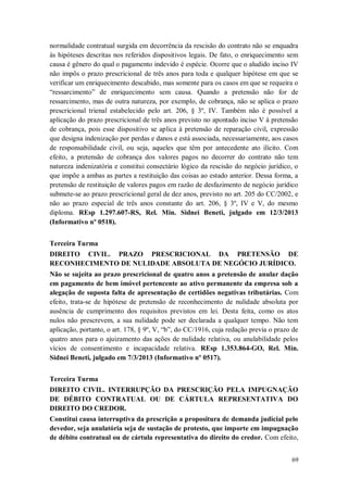normalidade contratual surgida em decorrência da rescisão do contrato não se enquadra
às hipóteses descritas nos referidos dispositivos legais. De fato, o enriquecimento sem
causa é gênero do qual o pagamento indevido é espécie. Ocorre que o aludido inciso IV
não impôs o prazo prescricional de três anos para toda e qualquer hipótese em que se
verificar um enriquecimento descabido, mas somente para os casos em que se requeira o
“ressarcimento” de enriquecimento sem causa. Quando a pretensão não for de
ressarcimento, mas de outra natureza, por exemplo, de cobrança, não se aplica o prazo
prescricional trienal estabelecido pelo art. 206, § 3º, IV. Também não é possível a
aplicação do prazo prescricional de três anos previsto no apontado inciso V à pretensão
de cobrança, pois esse dispositivo se aplica à pretensão de reparação civil, expressão
que designa indenização por perdas e danos e está associada, necessariamente, aos casos
de responsabilidade civil, ou seja, aqueles que têm por antecedente ato ilícito. Com
efeito, a pretensão de cobrança dos valores pagos no decorrer do contrato não tem
natureza indenizatória e constitui consectário lógico da rescisão do negócio jurídico, o
que impõe a ambas as partes a restituição das coisas ao estado anterior. Dessa forma, a
pretensão de restituição de valores pagos em razão de desfazimento de negócio jurídico
submete-se ao prazo prescricional geral de dez anos, previsto no art. 205 do CC/2002, e
não ao prazo especial de três anos constante do art. 206, § 3º, IV e V, do mesmo
diploma. REsp 1.297.607-RS, Rel. Min. Sidnei Beneti, julgado em 12/3/2013
(Informativo nº 0518).
Terceira Turma
DIREITO CIVIL. PRAZO PRESCRICIONAL DA PRETENSÃO DE
RECONHECIMENTO DE NULIDADE ABSOLUTA DE NEGÓCIO JURÍDICO.
Não se sujeita ao prazo prescricional de quatro anos a pretensão de anular dação
em pagamento de bem imóvel pertencente ao ativo permanente da empresa sob a
alegação de suposta falta de apresentação de certidões negativas tributárias. Com
efeito, trata-se de hipótese de pretensão de reconhecimento de nulidade absoluta por
ausência de cumprimento dos requisitos previstos em lei. Desta feita, como os atos
nulos não prescrevem, a sua nulidade pode ser declarada a qualquer tempo. Não tem
aplicação, portanto, o art. 178, § 9º, V, “b”, do CC/1916, cuja redação previa o prazo de
quatro anos para o ajuizamento das ações de nulidade relativa, ou anulabilidade pelos
vícios de consentimento e incapacidade relativa. REsp 1.353.864-GO, Rel. Min.
Sidnei Beneti, julgado em 7/3/2013 (Informativo nº 0517).
Terceira Turma
DIREITO CIVIL. INTERRUPÇÃO DA PRESCRIÇÃO PELA IMPUGNAÇÃO
DE DÉBITO CONTRATUAL OU DE CÁRTULA REPRESENTATIVA DO
DIREITO DO CREDOR.
Constitui causa interruptiva da prescrição a propositura de demanda judicial pelo
devedor, seja anulatória seja de sustação de protesto, que importe em impugnação
de débito contratual ou de cártula representativa do direito do credor. Com efeito,
69

 