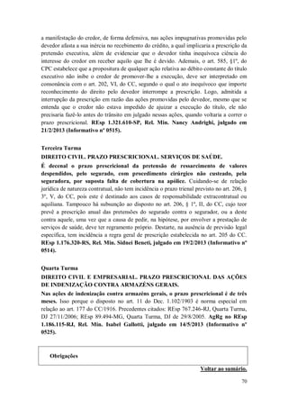 a manifestação do credor, de forma defensiva, nas ações impugnativas promovidas pelo
devedor afasta a sua inércia no recebimento do crédito, a qual implicaria a prescrição da
pretensão executiva, além de evidenciar que o devedor tinha inequívoca ciência do
interesse do credor em receber aquilo que lhe é devido. Ademais, o art. 585, §1º, do
CPC estabelece que a propositura de qualquer ação relativa ao débito constante do título
executivo não inibe o credor de promover-lhe a execução, deve ser interpretado em
consonância com o art. 202, VI, do CC, segundo o qual o ato inequívoco que importe
reconhecimento do direito pelo devedor interrompe a prescrição. Logo, admitida a
interrupção da prescrição em razão das ações promovidas pelo devedor, mesmo que se
entenda que o credor não estava impedido de ajuizar a execução do título, ele não
precisaria fazê-lo antes do trânsito em julgado nessas ações, quando voltaria a correr o
prazo prescricional. REsp 1.321.610-SP, Rel. Min. Nancy Andrighi, julgado em
21/2/2013 (Informativo nº 0515).
Terceira Turma
DIREITO CIVIL. PRAZO PRESCRICIONAL. SERVIÇOS DE SAÚDE.
É decenal o prazo prescricional da pretensão de ressarcimento de valores
despendidos, pelo segurado, com procedimento cirúrgico não custeado, pela
seguradora, por suposta falta de cobertura na apólice. Cuidando-se de relação
jurídica de natureza contratual, não tem incidência o prazo trienal previsto no art. 206, §
3º, V, do CC, pois este é destinado aos casos de responsabilidade extracontratual ou
aquiliana. Tampouco há subsunção ao disposto no art. 206, § 1º, II, do CC, cujo teor
prevê a prescrição anual das pretensões do segurado contra o segurador, ou a deste
contra aquele, uma vez que a causa de pedir, na hipótese, por envolver a prestação de
serviços de saúde, deve ter regramento próprio. Destarte, na ausência de previsão legal
específica, tem incidência a regra geral de prescrição estabelecida no art. 205 do CC.
REsp 1.176.320-RS, Rel. Min. Sidnei Beneti, julgado em 19/2/2013 (Informativo nº
0514).
Quarta Turma
DIREITO CIVIL E EMPRESARIAL. PRAZO PRESCRICIONAL DAS AÇÕES
DE INDENIZAÇÃO CONTRA ARMAZÉNS GERAIS.
Nas ações de indenização contra armazéns gerais, o prazo prescricional é de três
meses. Isso porque o disposto no art. 11 do Dec. 1.102/1903 é norma especial em
relação ao art. 177 do CC/1916. Precedentes citados: REsp 767.246-RJ, Quarta Turma,
DJ 27/11/2006; REsp 89.494-MG, Quarta Turma, DJ de 29/8/2005. AgRg no REsp
1.186.115-RJ, Rel. Min. Isabel Gallotti, julgado em 14/5/2013 (Informativo nº
0525).

Obrigações
Voltar ao sumário.
70

 