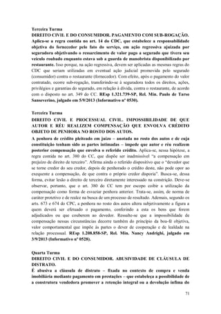 Terceira Turma
DIREITO CIVIL E DO CONSUMIDOR. PAGAMENTO COM SUB-ROGAÇÃO.
Aplica-se a regra contida no art. 14 do CDC, que estabelece a responsabilidade
objetiva do fornecedor pelo fato do serviço, em ação regressiva ajuizada por
seguradora objetivando o ressarcimento de valor pago a segurado que tivera seu
veículo roubado enquanto estava sob a guarda de manobrista disponibilizado por
restaurante. Isso porque, na ação regressiva, devem ser aplicadas as mesmas regras do
CDC que seriam utilizadas em eventual ação judicial promovida pelo segurado
(consumidor) contra o restaurante (fornecedor). Com efeito, após o pagamento do valor
contratado, ocorre sub-rogação, transferindo-se à seguradora todos os direitos, ações,
privilégios e garantias do segurado, em relação à dívida, contra o restaurante, de acordo
com o disposto no art. 349 do CC. REsp 1.321.739-SP, Rel. Min. Paulo de Tarso
Sanseverino, julgado em 5/9/2013 (Informativo nº 0530).
Terceira Turma
DIREITO CIVIL E PROCESSUAL CIVIL. IMPOSSIBILIDADE DE QUE
AUTOR E RÉU REALIZEM COMPENSAÇÃO QUE ENVOLVA CRÉDITO
OBJETO DE PENHORA NO ROSTO DOS AUTOS.
A penhora de crédito pleiteado em juízo – anotada no rosto dos autos e de cuja
constituição tenham sido as partes intimadas – impede que autor e réu realizem
posterior compensação que envolva o referido crédito. Aplica-se, nessa hipótese, a
regra contida no art. 380 do CC, que dispõe ser inadmissível “a compensação em
prejuízo de direito de terceiro”. Afirma ainda o referido dispositivo que o “devedor que
se torne credor do seu credor, depois de penhorado o crédito deste, não pode opor ao
exequente a compensação, de que contra o próprio credor disporia”. Busca-se, dessa
forma, evitar lesão a direito de terceiro diretamente interessado na constrição. Deve-se
observar, portanto, que o art. 380 do CC tem por escopo coibir a utilização da
compensação como forma de esvaziar penhora anterior. Trata-se, assim, de norma de
caráter protetivo e de realce na busca de um processo de resultado. Ademais, segundo os
arts. 673 e 674 do CPC, a penhora no rosto dos autos altera subjetivamente a figura a
quem deverá ser efetuado o pagamento, conferindo a esta os bens que forem
adjudicados ou que couberem ao devedor. Ressalte-se que a impossibilidade de
compensação nessas circunstâncias decorre também do princípio da boa-fé objetiva,
valor comportamental que impõe às partes o dever de cooperação e de lealdade na
relação processual. REsp 1.208.858-SP, Rel. Min. Nancy Andrighi, julgado em
3/9/2013 (Informativo nº 0528).
Quarta Turma
DIREITO CIVIL E DO CONSUMIDOR. ABUSIVIDADE DE CLÁUSULA DE
DISTRATO.
É abusiva a cláusula de distrato – fixada no contexto de compra e venda
imobiliária mediante pagamento em prestações – que estabeleça a possibilidade de
a construtora vendedora promover a retenção integral ou a devolução ínfima do
71

 