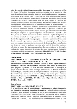 valor das parcelas adimplidas pelo consumidor distratante. Isso porque os arts. 53 e
51, IV, do CDC coíbem cláusula de decaimento que determine a retenção de valor
integral ou substancial das prestações pagas, por consubstanciar vantagem exagerada do
incorporador. Nesse contexto, o art. 53 dispõe que, nos “contratos de compra e venda de
móveis ou imóveis mediante pagamento em prestações, bem como nas alienações
fiduciárias em garantia, consideram-se nulas de pleno direito as cláusulas que
estabeleçam a perda total das prestações pagas em benefício do credor que, em razão do
inadimplemento, pleitear a resolução do contrato e a retomada do produto alienado”. O
inciso IV do art. 51, por sua vez, estabelece que são nulas de pleno direito, entre outras,
as cláusulas contratuais relativas ao fornecimento de produtos e serviços que
estabeleçam obrigações consideradas iníquas, abusivas, que coloquem o consumidor em
desvantagem exagerada ou sejam incompatíveis com a boa-fé ou a equidade. Além
disso, o fato de o distrato pressupor um contrato anterior não implica desfiguração da
sua natureza contratual. Isso porque, conforme o disposto no art. art. 472 do CC, "o
distrato faz-se pela mesma forma exigida para o contrato", o que implica afirmar que o
distrato nada mais é que um novo contrato, distinto ao contrato primitivo. Dessa forma,
como em qualquer outro contrato, um instrumento de distrato poderá, eventualmente,
ser eivado de vícios, os quais, por sua vez, serão passíveis de revisão em juízo,
sobretudo no campo das relações consumeristas. Em outras palavras, as disposições
estabelecidas em um instrumento de distrato são, como quaisquer outras disposições
contratuais, passíveis de anulação por abusividade. REsp 1.132.943-PE, Rel. Min. Luis
Felipe Salomão, julgado em 27/8/2013 (Informativo nº 0530).
Quarta Turma
DIREITO CIVIL E DO CONSUMIDOR. RETENÇÃO DE PARTE DO VALOR
DAS PRESTAÇÕES NA HIPÓTESE DE DISTRATO.
Na hipótese de distrato referente à compra e venda de imóvel, é justo e razoável
admitir-se a retenção, pela construtora vendedora, como forma de indenização
pelos prejuízos suportados, de parte do valor correspondente às prestações já
pagas, compensação que poderá abranger, entre outras, as despesas realizadas
com divulgação, comercialização, corretagem e tributos, bem como o pagamento
de quantia que corresponda à eventual utilização do imóvel pelo adquirente
distratante. Precedente citado: RCDESP no AREsp 208.018-SP, Terceira Turma, DJe
5/11/2012. REsp 1.132.943-PE, Rel. Min. Luis Felipe Salomão, julgado em
27/8/2013 (Informativo nº 0530).
Quarta Turma
DIREITO CIVIL. AÇÃO CIVIL EX DELICTO.
O termo inicial do prazo de prescrição para o ajuizamento da ação de indenização
por danos decorrentes de crime (ação civil ex delicto) é a data do trânsito em julgado
da sentença penal condenatória, ainda que se trate de ação proposta contra empregador
em razão de crime praticado por empregado no exercício do trabalho que lhe competia.
Sabe-se que, em regra, impera a noção de independência entre as instâncias civil e
criminal (art. 935 do CC). O CC, entretanto, previu dispositivo inédito em seu art. 200,
72

 