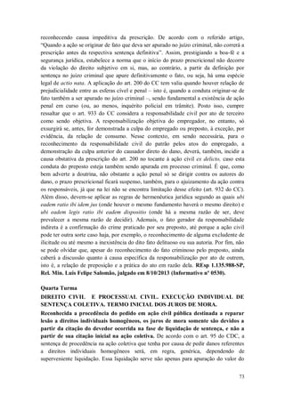reconhecendo causa impeditiva da prescrição. De acordo com o referido artigo,
“Quando a ação se originar de fato que deva ser apurado no juízo criminal, não correrá a
prescrição antes da respectiva sentença definitiva”. Assim, prestigiando a boa-fé e a
segurança jurídica, estabelece a norma que o início do prazo prescricional não decorre
da violação do direito subjetivo em si, mas, ao contrário, a partir da definição por
sentença no juízo criminal que apure definitivamente o fato, ou seja, há uma espécie
legal de actio nata. A aplicação do art. 200 do CC tem valia quando houver relação de
prejudicialidade entre as esferas cível e penal – isto é, quando a conduta originar-se de
fato também a ser apurado no juízo criminal –, sendo fundamental a existência de ação
penal em curso (ou, ao menos, inquérito policial em trâmite). Posto isso, cumpre
ressaltar que o art. 933 do CC considera a responsabilidade civil por ato de terceiro
como sendo objetiva. A responsabilização objetiva do empregador, no entanto, só
exsurgirá se, antes, for demonstrada a culpa do empregado ou preposto, à exceção, por
evidência, da relação de consumo. Nesse contexto, em sendo necessária, para o
reconhecimento da responsabilidade civil do patrão pelos atos do empregado, a
demonstração da culpa anterior do causador direto do dano, deverá, também, incidir a
causa obstativa da prescrição do art. 200 no tocante à ação civil ex delicto, caso esta
conduta do preposto esteja também sendo apurada em processo criminal. É que, como
bem adverte a doutrina, não obstante a ação penal só se dirigir contra os autores do
dano, o prazo prescricional ficará suspenso, também, para o ajuizamento da ação contra
os responsáveis, já que na lei não se encontra limitação desse efeito (art. 932 do CC).
Além disso, devem-se aplicar as regras de hermenêutica jurídica segundo as quais ubi
eadem ratio ibi idem jus (onde houver o mesmo fundamento haverá o mesmo direito) e
ubi eadem legis ratio ibi eadem dispositio (onde há a mesma razão de ser, deve
prevalecer a mesma razão de decidir). Ademais, o fato gerador da responsabilidade
indireta é a confirmação do crime praticado por seu preposto, até porque a ação civil
pode ter outra sorte caso haja, por exemplo, o reconhecimento de alguma excludente de
ilicitude ou até mesmo a inexistência do dito fato delituoso ou sua autoria. Por fim, não
se pode olvidar que, apesar do reconhecimento do fato criminoso pelo preposto, ainda
caberá a discussão quanto à causa específica da responsabilização por ato de outrem,
isto é, a relação de preposição e a prática do ato em razão dela. REsp 1.135.988-SP,
Rel. Min. Luis Felipe Salomão, julgado em 8/10/2013 (Informativo nº 0530).
Quarta Turma
DIREITO CIVIL E PROCESSUAL CIVIL. EXECUÇÃO INDIVIDUAL DE
SENTENÇA COLETIVA. TERMO INICIAL DOS JUROS DE MORA.
Reconhecida a procedência do pedido em ação civil pública destinada a reparar
lesão a direitos individuais homogêneos, os juros de mora somente são devidos a
partir da citação do devedor ocorrida na fase de liquidação de sentença, e não a
partir de sua citação inicial na ação coletiva. De acordo com o art. 95 do CDC, a
sentença de procedência na ação coletiva que tenha por causa de pedir danos referentes
a direitos individuais homogêneos será, em regra, genérica, dependendo de
superveniente liquidação. Essa liquidação serve não apenas para apuração do valor do
73

 