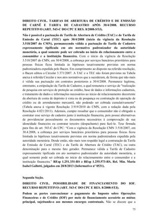 DIREITO CIVIL. TARIFAS DE ABERTURA DE CRÉDITO E DE EMISSÃO
DE CARNÊ E TARIFA DE CADASTRO APÓS 30/4/2008. RECURSO
REPETITIVO (ART. 543-C DO CPC E RES. 8/2008-STJ).
Não é possível a pactuação de Tarifa de Abertura de Crédito (TAC) e de Tarifa de
Emissão de Carnê (TEC) após 30/4/2008 (início da vigência da Resolução
3.518/2007 do CMN), permanecendo válida a pactuação de Tarifa de Cadastro
expressamente tipificada em ato normativo padronizador da autoridade
monetária, a qual somente pode ser cobrada no início do relacionamento entre o
consumidor e a instituição financeira. Com o início da vigência da Resolução
3.518/2007 do CMN, em 30/4/2008, a cobrança por serviços bancários prioritários para
pessoas físicas ficou limitada às hipóteses taxativamente previstas em norma
padronizadora expedida pelo Bacen. Em cumprimento ao disposto na referida resolução,
o Bacen editou a Circular 3.371/2007. A TAC e a TEC não foram previstas na Tabela
anexa à referida Circular e nos atos normativos que a sucederam, de forma que não mais
é válida sua pactuação em contratos posteriores a 30/4/2008. Permanece legítima,
entretanto, a estipulação da Tarifa de Cadastro, a qual remunera o serviço de "realização
de pesquisa em serviços de proteção ao crédito, base de dados e informações cadastrais,
e tratamento de dados e informações necessários ao inicio de relacionamento decorrente
da abertura de conta de depósito à vista ou de poupança ou contratação de operação de
crédito ou de arrendamento mercantil, não podendo ser cobrada cumulativamente"
(Tabela anexa à vigente Resolução 3.919/2010 do CMN, com a redação dada pela
Resolução 4.021/2011). Ademais, cumpre ressaltar que o consumidor não é obrigado a
contratar esse serviço de cadastro junto à instituição financeira, pois possui alternativas
de providenciar pessoalmente os documentos necessários à comprovação de sua
idoneidade financeira ou contratar terceiro (despachante) para fazê-lo. Tese firmada
para fins do art. 543-C do CPC: “Com a vigência da Resolução CMN 3.518/2007, em
30.4.2008, a cobrança por serviços bancários prioritários para pessoas físicas ficou
limitada às hipóteses taxativamente previstas em norma padronizadora expedida pela
autoridade monetária. Desde então, não mais tem respaldo legal a contratação da Tarifa
de Emissão de Carnê (TEC) e da Tarifa de Abertura de Crédito (TAC), ou outra
denominação para o mesmo fato gerador. Permanece válida a Tarifa de Cadastro
expressamente tipificada em ato normativo padronizador da autoridade monetária, a
qual somente pode ser cobrada no início do relacionamento entre o consumidor e a
instituição financeira.” REsp 1.251.331-RS e REsp 1.255.573-RS, Rel. Min. Maria
Isabel Gallotti, julgados em 28/8/2013 (Informativo nº 0531).

Segunda Seção.
DIREITO CIVIL. POSSIBILIDADE DE FINANCIAMENTO DO
RECURSO REPETITIVO (ART. 543-C DO CPC E RES. 8/2008-STJ).

IOF.

Podem as partes convencionar o pagamento do Imposto sobre Operações
Financeiras e de Crédito (IOF) por meio de financiamento acessório ao mútuo
principal, sujeitando-o aos mesmos encargos contratuais. Não se discute que a
75

 