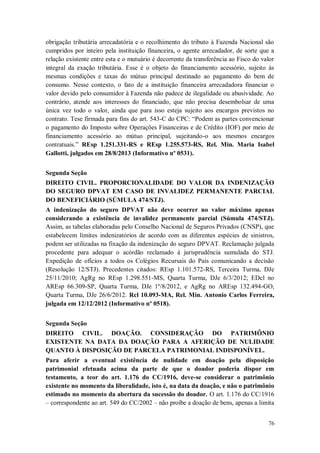obrigação tributária arrecadatória e o recolhimento do tributo à Fazenda Nacional são
cumpridos por inteiro pela instituição financeira, o agente arrecadador, de sorte que a
relação existente entre esta e o mutuário é decorrente da transferência ao Fisco do valor
integral da exação tributária. Esse é o objeto do financiamento acessório, sujeito às
mesmas condições e taxas do mútuo principal destinado ao pagamento do bem de
consumo. Nesse contexto, o fato de a instituição financeira arrecadadora financiar o
valor devido pelo consumidor à Fazenda não padece de ilegalidade ou abusividade. Ao
contrário, atende aos interesses do financiado, que não precisa desembolsar de uma
única vez todo o valor, ainda que para isso esteja sujeito aos encargos previstos no
contrato. Tese firmada para fins do art. 543-C do CPC: “Podem as partes convencionar
o pagamento do Imposto sobre Operações Financeiras e de Crédito (IOF) por meio de
financiamento acessório ao mútuo principal, sujeitando-o aos mesmos encargos
contratuais.” REsp 1.251.331-RS e REsp 1.255.573-RS, Rel. Min. Maria Isabel
Gallotti, julgados em 28/8/2013 (Informativo nº 0531).
Segunda Seção
DIREITO CIVIL. PROPORCIONALIDADE DO VALOR DA INDENIZAÇÃO
DO SEGURO DPVAT EM CASO DE INVALIDEZ PERMANENTE PARCIAL
DO BENEFICIÁRIO (SÚMULA 474/STJ).
A indenização do seguro DPVAT não deve ocorrer no valor máximo apenas
considerando a existência de invalidez permanente parcial (Súmula 474/STJ).
Assim, as tabelas elaboradas pelo Conselho Nacional de Seguros Privados (CNSP), que
estabelecem limites indenizatórios de acordo com as diferentes espécies de sinistros,
podem ser utilizadas na fixação da indenização do seguro DPVAT. Reclamação julgada
procedente para adequar o acórdão reclamado à jurisprudência sumulada do STJ.
Expedição de ofícios a todos os Colégios Recursais do País comunicando a decisão
(Resolução 12/STJ). Precedentes citados: REsp 1.101.572-RS, Terceira Turma, DJe
25/11/2010; AgRg no REsp 1.298.551-MS, Quarta Turma, DJe 6/3/2012; EDcl no
AREsp 66.309-SP, Quarta Turma, DJe 1º/8/2012, e AgRg no AREsp 132.494-GO,
Quarta Turma, DJe 26/6/2012. Rcl 10.093-MA, Rel. Min. Antonio Carlos Ferreira,
julgada em 12/12/2012 (Informativo nº 0518).
Segunda Seção
DIREITO CIVIL. DOAÇÃO. CONSIDERAÇÃO DO PATRIMÔNIO
EXISTENTE NA DATA DA DOAÇÃO PARA A AFERIÇÃO DE NULIDADE
QUANTO À DISPOSIÇÃO DE PARCELA PATRIMONIAL INDISPONÍVEL.
Para aferir a eventual existência de nulidade em doação pela disposição
patrimonial efetuada acima da parte de que o doador poderia dispor em
testamento, a teor do art. 1.176 do CC/1916, deve-se considerar o patrimônio
existente no momento da liberalidade, isto é, na data da doação, e não o patrimônio
estimado no momento da abertura da sucessão do doador. O art. 1.176 do CC/1916
– correspondente ao art. 549 do CC/2002 – não proíbe a doação de bens, apenas a limita
76

 