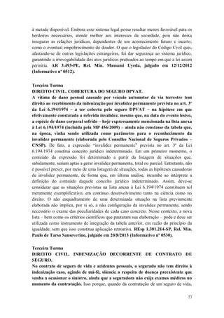 à metade disponível. Embora esse sistema legal possa resultar menos favorável para os
herdeiros necessários, atende melhor aos interesses da sociedade, pois não deixa
inseguras as relações jurídicas, dependentes de um acontecimento futuro e incerto,
como o eventual empobrecimento do doador. O que o legislador do Código Civil quis,
afastando-se de outras legislações estrangeiras, foi dar segurança ao sistema jurídico,
garantindo a irrevogabilidade dos atos jurídicos praticados ao tempo em que a lei assim
permitia. AR 3.493-PE, Rel. Min. Massami Uyeda, julgado em 12/12/2012
(Informativo nº 0512).
Terceira Turma
DIREITO CIVIL. COBERTURA DO SEGURO DPVAT.
A vítima de dano pessoal causado por veículo automotor de via terrestre tem
direito ao recebimento da indenização por invalidez permanente prevista no art. 3º
da Lei 6.194/1974 – a ser coberta pelo seguro DPVAT – na hipótese em que
efetivamente constatada a referida invalidez, mesmo que, na data do evento lesivo,
a espécie de dano corporal sofrido – hoje expressamente mencionada na lista anexa
à Lei 6.194/1974 (incluída pela MP 456/2009) – ainda não constasse da tabela que,
na época, vinha sendo utilizada como parâmetro para o reconhecimento da
invalidez permanente (elaborada pelo Conselho Nacional de Seguros Privados –
CNSP). De fato, a expressão “invalidez permanente” prevista no art. 3º da Lei
6.194/1974 constitui conceito jurídico indeterminado. Em um primeiro momento, o
conteúdo da expressão foi determinado a partir da listagem de situações que,
sabidamente, seriam aptas a gerar invalidez permanente, total ou parcial. Entretanto, não
é possível prever, por meio de uma listagem de situações, todas as hipóteses causadoras
de invalidez permanente, de forma que, em última análise, incumbe ao intérprete a
definição do conteúdo daquele conceito jurídico indeterminado. Assim, deve-se
considerar que as situações previstas na lista anexa à Lei 6.194/1974 constituem rol
meramente exemplificativo, em contínuo desenvolvimento tanto na ciência como no
direito. O não enquadramento de uma determinada situação na lista previamente
elaborada não implica, por si só, a não configuração da invalidez permanente, sendo
necessário o exame das peculiaridades de cada caso concreto. Nesse contexto, a nova
lista – bem como os critérios científicos que pautaram sua elaboração – pode e deve ser
utilizada como instrumento de integração da tabela anterior, em razão do princípio da
igualdade, sem que isso constitua aplicação retroativa. REsp 1.381.214-SP, Rel. Min.
Paulo de Tarso Sanseverino, julgado em 20/8/2013 (Informativo nº 0530).
Terceira Turma
DIREITO CIVIL. INDENIZAÇÃO DECORRENTE DE CONTRATO DE
SEGURO.
No contrato de seguro de vida e acidentes pessoais, o segurado não tem direito à
indenização caso, agindo de má-fé, silencie a respeito de doença preexistente que
venha a ocasionar o sinistro, ainda que a seguradora não exija exames médicos no
momento da contratação. Isso porque, quando da contratação de um seguro de vida,
77

 