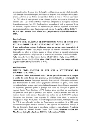 ao segurado cabe o dever de fazer declarações verídicas sobre seu real estado de saúde,
cujo conteúdo é determinante para a aceitação da proposta, bem como para a fixação do
prêmio. Ademais, o CC destaca a necessidade de boa-fé para as relações securitárias
(art. 765), além de estar presente como cláusula geral de interpretação dos negócios
jurídicos (art. 113) e como diretriz de observância obrigatória na execução e conclusão
de qualquer contrato (art. 422). Sendo assim, a seguradora só pode se eximir do dever
de indenizar, alegando omissão de informações por parte do segurado, se dele não
exigiu exames clínicos, caso fique comprovada sua má-fé. AgRg no REsp 1.286.741SP, Rel. Min. Ricardo Villas Bôas Cueva, julgado em 15/8/2013 (Informativo nº
0529).
Terceira Turma
DIREITO CIVIL. CLÁUSULA DE CONTRATO DE PLANO DE SAÚDE QUE
EXCLUA A COBERTURA RELATIVA À IMPLANTAÇÃO DE "STENT".
É nula a cláusula de contrato de plano de saúde que exclua a cobertura relativa à
implantação de “stent”. Isso porque, nesse tipo de contrato, considera-se abusiva a
disposição que afaste a proteção quanto a órteses, próteses e materiais diretamente
ligados a procedimento cirúrgico a que se submeta o consumidor. Precedentes citados:
AgRg no Ag 1.341.183-PB, Terceira Turma, DJe 20/4/2012; e AgRg no Ag 1.088.331DF, Quarta Turma, DJe 29/3/2010. REsp 1.364.775-MG, Rel. Min. Nancy Andrighi,
julgado em 20/6/2013 (Informativo nº 0526).
Terceira Turma
DIREITO CIVIL. EMISSÃO DE CPR
PAGAMENTO DO PREÇO.

SEM

A ANTECIPAÇÃO DO

A emissão de Cédula de Produto Rural – CPR em garantia de contrato de compra
e venda de safra futura não pressupõe, necessariamente, a antecipação do
pagamento do produto. Isso porque a emissão desse título de crédito pode se dar tanto
para financiamento da safra, com o pagamento antecipado do preço, como numa
operação de hedge, na qual o agricultor, independentemente do recebimento antecipado
do pagamento, pretenda apenas se proteger dos riscos de flutuação de preços no
mercado futuro. Nesta hipótese, a CPR funciona como um título de securitização,
mitigando os riscos para o produtor, que negocia, a preço presente, sua safra no
mercado futuro. Além disso, o legislador não incluiu na Lei 8.929/1994 qualquer
dispositivo que imponha, como requisito de validade desse título, o pagamento
antecipado do preço. Assim, não é possível, tampouco conveniente, restringir a utilidade
da CPR à mera obtenção imediata de financiamento em pecúnia. Se a CPR pode
desempenhar um papel maior no fomento ao setor agrícola, não há motivos para que, à
falta de disposições legais que o imponham, restringir a sua aplicação. Precedente
citado: REsp 1.023.083-GO, Terceira Turma, DJe 1º/7/2010. REsp 866.414-GO, Rel.
Min. Nancy Andrighi, julgado em 20/6/2013 (Informativo nº 0526).

78

 