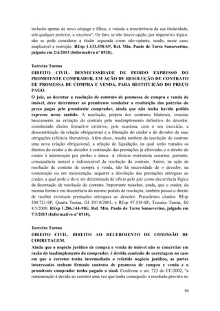 inclusão apenas de novo cônjuge e filhos, e vedada a transferência da sua titularidade,
sob qualquer pretexto, a terceiros”. De fato, se não houve opção, por imperativo lógico,
não se pode considerar a titular segurada como não-optante, sendo, nesse caso,
inaplicável a restrição. REsp 1.133.338-SP, Rel. Min. Paulo de Tarso Sanseverino,
julgado em 2/4/2013 (Informativo nº 0520).
Terceira Turma
DIREITO CIVIL. DESNECESSIDADE DE PEDIDO EXPRESSO DO
PROMITENTE COMPRADOR, EM AÇÃO DE RESOLUÇÃO DE CONTRATO
DE PROMESSA DE COMPRA E VENDA, PARA RESTITUIÇÃO DO PREÇO
PAGO.
O juiz, ao decretar a resolução de contrato de promessa de compra e venda de
imóvel, deve determinar ao promitente vendedor a restituição das parcelas do
preço pagas pelo promitente comprador, ainda que não tenha havido pedido
expresso nesse sentido. A resolução, própria dos contratos bilaterais, consiste
basicamente na extinção do contrato pelo inadimplemento definitivo do devedor,
constituindo direito formativo extintivo, pois ocasiona, com o seu exercício, a
desconstituição da relação obrigacional e a liberação do credor e do devedor de suas
obrigações (eficácia liberatória). Além disso, resulta também da resolução do contrato
uma nova relação obrigacional, a relação de liquidação, na qual serão tratados os
direitos do credor e do devedor à restituição das prestações já efetivadas e o direito do
credor à indenização por perdas e danos. A eficácia restitutória constitui, portanto,
consequência natural e indissociável da resolução do contrato. Assim, na ação de
resolução de contrato de compra e venda, não há necessidade de o devedor, na
contestação ou em reconvenção, requerer a devolução das prestações entregues ao
credor, a qual pode e deve ser determinada de ofício pelo juiz como decorrência lógica
da decretação de resolução do contrato. Importante ressaltar, ainda, que o credor, da
mesma forma e em decorrência do mesmo pedido de resolução, também possui o direito
de receber eventuais prestações entregues ao devedor. Precedentes citados: REsp
300.721-SP, Quarta Turma, DJ 29/10/2001, e REsp 97.538-SP, Terceira Turma, DJ
8/5/2000. REsp 1.286.144-MG, Rel. Min. Paulo de Tarso Sanseverino, julgado em
7/3/2013 (Informativo nº 0518).
Terceira Turma
DIREITO CIVIL. DIREITO AO RECEBIMENTO DE COMISSÃO DE
CORRETAGEM.
Ainda que o negócio jurídico de compra e venda de imóvel não se concretize em
razão do inadimplemento do comprador, é devida comissão de corretagem no caso
em que o corretor tenha intermediado o referido negócio jurídico, as partes
interessadas tenham firmado contrato de promessa de compra e venda e o
promitente comprador tenha pagado o sinal. Conforme o art. 725 do CC/2002, “a
remuneração é devida ao corretor uma vez que tenha conseguido o resultado previsto no
80

 