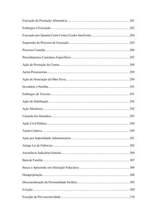 Execução de Prestação Alimentícia ........................................................................... 281
Embargos à Execução ............................................................................................... 282
Execução por Quantia Certa Contra Credor Insolvente .............................................. 284
Suspensão do Processo de Execução ......................................................................... 285
Processo Cautelar ...................................................................................................... 286
Procedimentos Cautelares Específicos....................................................................... 287
Ação de Prestação de Contas..................................................................................... 288
Ações Possessórias.................................................................................................... 289
Ação de Nunciação de Obra Nova ............................................................................. 289
Inventário e Partilha .................................................................................................. 291
Embargos de Terceiro ............................................................................................... 291
Ação de Habilitação .................................................................................................. 292
Ação Monitória ......................................................................................................... 292
Curatela dos Interditos .............................................................................................. 293
Ação Civil Pública .................................................................................................... 294
Tutela Coletiva ......................................................................................................... 299
Ação por Improbidade Administrativa ...................................................................... 301
Antiga Lei de Falências ............................................................................................. 302
Assistência Judiciária Gratuita .................................................................................. 304
Bem de Família ......................................................................................................... 307
Busca e Apreensão em Alienação Fiduciária ............................................................. 308
Desapropriação ......................................................................................................... 308
Desconsideração da Personalidade Jurídica ............................................................... 309
Evicção ..................................................................................................................... 309
Exceção de Pré-executividade ................................................................................... 310

 
