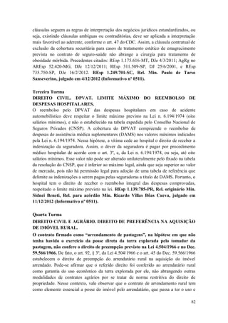 cláusulas seguem as regras de interpretação dos negócios jurídicos estandardizados, ou
seja, existindo cláusulas ambíguas ou contraditórias, deve ser aplicada a interpretação
mais favorável ao aderente, conforme o art. 47 do CDC. Assim, a cláusula contratual de
exclusão da cobertura securitária para casos de tratamento estético de emagrecimento
prevista no contrato de seguro-saúde não abrange a cirurgia para tratamento de
obesidade mórbida. Precedentes citados: REsp 1.175.616-MT, DJe 4/3/2011; AgRg no
AREsp 52.420-MG, DJe 12/12/2011; REsp 311.509-SP, DJ 25/6/2001, e REsp
735.750-SP, DJe 16/2/2012. REsp 1.249.701-SC, Rel. Min. Paulo de Tarso
Sanseverino, julgado em 4/12/2012 (Informativo nº 0511).
Terceira Turma
DIREITO CIVIL. DPVAT. LIMITE MÁXIMO DO REEMBOLSO DE
DESPESAS HOSPITALARES.
O reembolso pelo DPVAT das despesas hospitalares em caso de acidente
automobilístico deve respeitar o limite máximo previsto na Lei n. 6.194/1974 (oito
salários mínimos), e não o estabelecido na tabela expedida pelo Conselho Nacional de
Seguros Privados (CNSP). A cobertura do DPVAT compreende o reembolso de
despesas de assistência médica suplementares (DAMS) nos valores máximos indicados
pela Lei n. 6.194/1974. Nessa hipótese, a vítima cede ao hospital o direito de receber a
indenização da seguradora. Assim, o dever da seguradora é pagar por procedimento
médico hospitalar de acordo com o art. 3º, c, da Lei n. 6.194/1974, ou seja, até oito
salários mínimos. Esse valor não pode ser alterado unilateralmente pelo fixado na tabela
da resolução do CNSP, que é inferior ao máximo legal, ainda que seja superior ao valor
de mercado, pois não há permissão legal para adoção de uma tabela de referência que
delimite as indenizações a serem pagas pelas seguradoras a título de DAMS. Portanto, o
hospital tem o direito de receber o reembolso integral das despesas comprovadas,
respeitado o limite máximo previsto na lei. REsp 1.139.785-PR, Rel. originário Min.
Sidnei Beneti, Rel. para acórdão Min. Ricardo Villas Bôas Cueva, julgado em
11/12/2012 (Informativo nº 0511).
Quarta Turma
DIREITO CIVIL E AGRÁRIO. DIREITO DE PREFERÊNCIA NA AQUISIÇÃO
DE IMÓVEL RURAL.
O contrato firmado como “arrendamento de pastagens”, na hipótese em que não
tenha havido o exercício da posse direta da terra explorada pelo tomador da
pastagem, não confere o direito de preempção previsto na Lei 4.504/1966 e no Dec.
59.566/1966. De fato, o art. 92, § 3º, da Lei 4.504/1966 e o art. 45 do Dec. 59.566/1966
estabelecem o direito de preempção do arrendatário rural na aquisição do imóvel
arrendado. Pode-se afirmar que o referido direito foi conferido ao arrendatário rural
como garantia do uso econômico da terra explorada por ele, não abrangendo outras
modalidades de contratos agrários por se tratar de norma restritiva do direito de
propriedade. Nesse contexto, vale observar que o contrato de arrendamento rural tem
como elemento essencial a posse do imóvel pelo arrendatário, que passa a ter o uso e
82

 