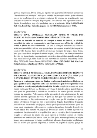gozo da propriedade. Dessa forma, na hipótese em que tenha sido firmado contrato de
“arrendamento de pastagens” sem que o tomador da pastagem tenha a posse direta da
terra a ser explorada, deve-se afastar a natureza do contrato de arrendamento para
considerá-lo como de “locação de pastagem”, caso em que não é possível exercer o
direito de preferência que a lei estabelece para o arrendatário. REsp 1.339.432-MS,
Rel. Min. Luis Felipe Salomão, julgado em 16/4/2013 (Informativo nº 0522).
Quarta Turma
DIREITO CIVIL. CORREÇÃO MONETÁRIA SOBRE O VALOR DAS
PARCELAS PAGAS NO CASO DE RESCISÃO DE CONTRATO.
No caso de rescisão de contrato de compra e venda de imóvel, a correção
monetária do valor correspondente às parcelas pagas, para efeitos de restituição,
incide a partir de cada desembolso. De fato, a correção monetária não constitui
acréscimo pecuniário à dívida, mas apenas fator que garante a restituição integral do
valor devido, fazendo frente aos efeitos erosivos da passagem do tempo. Dessa forma,
para que a devolução se opere de modo integral, a incidência da correção monetária
deve ter por termo inicial o momento dos respectivos desembolsos, quando aquele que
hoje deve restituir já podia fazer uso das importâncias recebidas. Precedente citado:
REsp 737.856-RJ, Quarta Turma, DJ 26/2/2007. REsp 1.305.780-RJ, Rel. Min. Luis
Felipe Salomão, julgado em 4/4/2013 (Informativo nº 0522).
Quarta Turma
DIREITO CIVIL E PROCESSUAL CIVIL. DESNECESSIDADE DO TRÂNSITO
EM JULGADO DA SENTENÇA QUE RECONHECE A EVICÇÃO PARA QUE
O EVICTO POSSA EXERCER OS DIREITOS DELA RESULTANTES.
Para que o evicto possa exercer os direitos resultantes da evicção, na hipótese em
que a perda da coisa adquirida tenha sido determinada por decisão judicial, não é
necessário o trânsito em julgado da referida decisão. A evicção consiste na perda
parcial ou integral do bem, via de regra, em virtude de decisão judicial que atribua seu
uso, posse ou propriedade a outrem em decorrência de motivo jurídico anterior ao
contrato de aquisição. Pode ocorrer, ainda, em razão de ato administrativo do qual
também decorra a privação da coisa. A perda do bem por vício anterior ao negócio
jurídico oneroso é o fator determinante da evicção, tanto que há situações em que os
efeitos advindos da privação do bem se consumam a despeito da existência de decisão
judicial ou de seu trânsito em julgado, desde que haja efetiva ou iminente perda da
posse ou da propriedade e não uma mera cogitação da perda ou limitação desse direito.
Assim, apesar de o trânsito em julgado da decisão que atribua a outrem a posse ou a
propriedade da coisa conferir o respaldo ideal para o exercício do direito oriundo da
evicção, o aplicador do direito não pode ignorar a realidade comum do trâmite
processual nos tribunais que, muitas vezes, faz com que o processo permaneça ativo por
longos anos, ocasionando prejuízos consideráveis advindos da constrição imediata dos
bens do evicto, que aguarda, impotente, o trânsito em julgado da decisão que já lhe
83

 