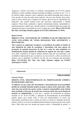 assegurava o direito. Com efeito, os civilistas contemporâneos ao CC/1916 somente
admitiam a evicção mediante sentença transitada em julgado, com base no art. 1.117, I,
do referido código, segundo o qual o adquirente não poderia demandar pela evicção se
fosse privado da coisa não pelos meios judiciais, mas por caso fortuito, força maior,
roubo ou furto. Ocorre que o Código Civil vigente, além de não ter reproduzido esse
dispositivo, não contém nenhum outro que preconize expressamente a referida
exigência. Dessa forma, ampliando a rigorosa interpretação anterior, jurisprudência e
doutrina passaram a admitir que a decisão judicial e sua definitividade nem sempre são
indispensáveis para a consumação dos riscos oriundos da evicção. REsp 1.332.112-GO,
Rel. Min. Luis Felipe Salomão, julgado em 21/3/2013 (Informativo nº 0519).
Quarta Turma
DIREITO CIVIL. NECESSIDADE DE COMPROVAÇÃO DO PREJUÍZO EM
AÇÃO ANULATÓRIA DE VENDA REALIZADA POR ASCENDENTE A
DESCENDENTE.
Não é possível ao magistrado reconhecer a procedência do pedido no âmbito de
ação anulatória da venda de ascendente a descendente com base apenas em
presunção de prejuízo decorrente do fato de o autor da ação anulatória ser
absolutamente incapaz quando da celebração do negócio por seus pais e irmão.
Com efeito, tratando-se de negócio jurídico anulável, para que seja decretada a sua
invalidade é imprescindível que se comprove, no caso concreto, a efetiva ocorrência de
prejuízo, não se admitindo, na hipótese em tela, que sua existência seja presumida.
REsp 1.211.531-MS, Rel. Min. Luis Felipe Salomão, julgado em 5/2/2013
(Informativo nº 0514).

Empresarial
Voltar ao sumário.
Terceira Turma
DIREITO CIVIL. DESCONSIDERAÇÃO DA PERSONALIDADE JURÍDICA
DE SOCIEDADE LIMITADA.
Na hipótese em que tenha sido determinada a desconsideração da personalidade
jurídica de sociedade limitada modesta na qual as únicas sócias sejam mãe e filha,
cada uma com metade das quotas sociais, é possível responsabilizar pelas dívidas
dessa sociedade a sócia que, de acordo com o contrato social, não exerça funções de
gerência ou administração. É certo que, a despeito da inexistência de qualquer
restrição no art. 50 do CC/2002, a aplicação da desconsideração da personalidade
jurídica apenas deve incidir sobre os bens dos administradores ou sócios que
efetivamente contribuíram para a prática do abuso ou fraude na utilização da pessoa
jurídica. Todavia, no caso de sociedade limitada modesta na qual as únicas sócias sejam
mãe e filha, cada uma com metade das quotas sociais, a titularidade de quotas e a
84

 