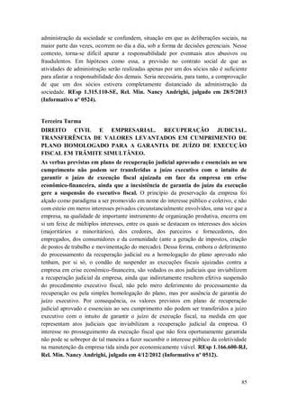 administração da sociedade se confundem, situação em que as deliberações sociais, na
maior parte das vezes, ocorrem no dia a dia, sob a forma de decisões gerenciais. Nesse
contexto, torna-se difícil apurar a responsabilidade por eventuais atos abusivos ou
fraudulentos. Em hipóteses como essa, a previsão no contrato social de que as
atividades de administração serão realizadas apenas por um dos sócios não é suficiente
para afastar a responsabilidade dos demais. Seria necessária, para tanto, a comprovação
de que um dos sócios estivera completamente distanciado da administração da
sociedade. REsp 1.315.110-SE, Rel. Min. Nancy Andrighi, julgado em 28/5/2013
(Informativo nº 0524).

Terceira Turma
DIREITO CIVIL E EMPRESARIAL. RECUPERAÇÃO JUDICIAL.
TRANSFERÊNCIA DE VALORES LEVANTADOS EM CUMPRIMENTO DE
PLANO HOMOLOGADO PARA A GARANTIA DE JUÍZO DE EXECUÇÃO
FISCAL EM TRÂMITE SIMULTÂNEO.
As verbas previstas em plano de recuperação judicial aprovado e essenciais ao seu
cumprimento não podem ser transferidas a juízo executivo com o intuito de
garantir o juízo de execução fiscal ajuizada em face da empresa em crise
econômico-financeira, ainda que a inexistência de garantia do juízo da execução
gere a suspensão do executivo fiscal. O princípio da preservação da empresa foi
alçado como paradigma a ser promovido em nome do interesse público e coletivo, e não
com esteio em meros interesses privados circunstancialmente envolvidos, uma vez que a
empresa, na qualidade de importante instrumento de organização produtiva, encerra em
si um feixe de múltiplos interesses, entre os quais se destacam os interesses dos sócios
(majoritários e minoritários), dos credores, dos parceiros e fornecedores, dos
empregados, dos consumidores e da comunidade (ante a geração de impostos, criação
de postos de trabalho e movimentação do mercado). Dessa forma, embora o deferimento
do processamento da recuperação judicial ou a homologação do plano aprovado não
tenham, por si só, o condão de suspender as execuções fiscais ajuizadas contra a
empresa em crise econômico-financeira, são vedados os atos judiciais que inviabilizem
a recuperação judicial da empresa, ainda que indiretamente resultem efetiva suspensão
do procedimento executivo fiscal, não pelo mero deferimento do processamento da
recuperação ou pela simples homologação do plano, mas por ausência de garantia do
juízo executivo. Por consequência, os valores previstos em plano de recuperação
judicial aprovado e essenciais ao seu cumprimento não podem ser transferidos a juízo
executivo com o intuito de garantir o juízo de execução fiscal, na medida em que
representam atos judiciais que inviabilizam a recuperação judicial da empresa. O
interesse no prosseguimento da execução fiscal que não fora oportunamente garantida
não pode se sobrepor de tal maneira a fazer sucumbir o interesse público da coletividade
na manutenção da empresa tida ainda por economicamente viável. REsp 1.166.600-RJ,
Rel. Min. Nancy Andrighi, julgado em 4/12/2012 (Informativo nº 0512).

85

 