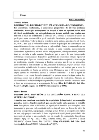 Coisas
Voltar ao sumário.
Terceira Turma
DIREITO CIVIL. DIREITO DE VOTO EM ASSEMBLEIA DE CONDOMÍNIO.
Em assembleia condominial, o condômino proprietário de diversas unidades
autônomas, ainda que inadimplente em relação a uma ou algumas destas, terá
direito de participação e de voto relativamente às suas unidades que estejam em
dia com as taxas do condomínio. É certo que o CC submete o exercício do direito de
participar e votar em assembleia geral à quitação das dívidas que o condômino tiver
com o condomínio. Todavia, deve-se considerar que a quitação exigida pelo art. 1.335,
III, do CC para que o condômino tenha o direito de participar das deliberações das
assembleias com direito a voto refere-se a cada unidade. Assim, considerando que as
taxas condominiais são devidas em relação a cada unidade, autonomamente
considerada, a penalidade advinda de seu não pagamento, consequentemente, também
deve ser atrelada a cada unidade. Ressalte-se que, a partir de uma interpretação
sistemática e teleológica dos dispositivos que tratam do condomínio edilício, é possível
depreender que a figura da "unidade isolada" constitui elemento primário da formação
do condomínio, estando relacionada a direitos e deveres, que devem ser entendidos
como inerentes a cada unidade. De fato, em razão da natureza propter rem das cotas
condominiais, a dívida delas decorrente estará atrelada a cada unidade, por se tratar de
despesa assumida em função da própria coisa. Destaque-se que o CC trouxe como
objeto central do condomínio edilício a "unidade autônoma" – e não a figura do
condômino –, em virtude da qual o condomínio se instaura, numa relação de meio a fim,
apontando assim para a adoção da concepção objetiva de condomínio. Ademais, as
dívidas relativas ao imóvel são por ele garantidas, o que indica a estrita vinculação entre
o dever de seu pagamento e a propriedade do bem. REsp 1.375.160-SC, Rel. Min.
Nancy Andrighi, julgado em 1º/10/2013 (Informativo nº 0530).
Quarta Turma
DIREITO CIVIL. PREVALÊNCIA DA USUCAPIÃO SOBRE A HIPOTECA
JUDICIAL DE IMÓVEL.
A decisão que reconhece a aquisição da propriedade de bem imóvel por usucapião
prevalece sobre a hipoteca judicial que anteriormente tenha gravado o referido
bem. Isso porque, com a declaração de aquisição de domínio por usucapião, deve
desaparecer o gravame real constituído sobre o imóvel, antes ou depois do início da
posse ad usucapionem, seja porque a sentença apenas declara a usucapião com efeitos
ex tunc, seja porque a usucapião é forma originária de aquisição de propriedade, não
decorrente da antiga e não guardando com ela relação de continuidade. Precedentes
citados: AgRg no Ag 1.319.516-MG, Terceira Turma, DJe 13/10/2010; e REsp
941.464-SC, Quarta Turma, DJe 29/6/2012. REsp 620.610-DF, Rel. Min. Raul
Araújo, julgado em 3/9/2013 (Informativo nº 0527).

86

 