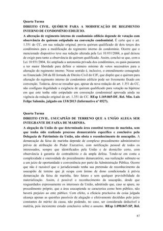Quarta Turma
DIREITO CIVIL. QUÓRUM PARA A MODIFICAÇÃO DE REGIMENTO
INTERNO DE CONDOMÍNIO EDILÍCIO.
A alteração de regimento interno de condomínio edilício depende de votação com
observância do quórum estipulado na convenção condominial. É certo que o art.
1.351 do CC, em sua redação original, previa quórum qualificado de dois terços dos
condôminos para a modificação do regimento interno do condomínio. Ocorre que o
mencionado dispositivo teve sua redação alterada pela Lei 10.931/2004, a qual deixou
de exigir para tanto a observância de quórum qualificado. Assim, conclui-se que, com a
Lei 10.931/2004, foi ampliada a autonomia privada dos condôminos, os quais passaram
a ter maior liberdade para definir o número mínimo de votos necessários para a
alteração do regimento interno. Nesse sentido é, inclusive, o entendimento consagrado
no Enunciado 248 da III Jornada de Direito Civil do CJF, que dispõe que o quórum para
alteração do regimento interno do condomínio edilício pode ser livremente fixado em
convenção. Todavia, deve-se ressaltar que, apesar da nova redação do art. 1.351 do CC,
não configura ilegalidade a exigência de quórum qualificado para votação na hipótese
em que este tenha sido estipulado em convenção condominial aprovada ainda na
vigência da redação original do art. 1.351 do CC. REsp 1.169.865-DF, Rel. Min. Luis
Felipe Salomão, julgado em 13/8/2013 (Informativo nº 0527).

Quarta Turma
DIREITO CIVIL. USUCAPIÃO DE TERRENO QUE A UNIÃO ALEGA SER
INTEGRANTE DE FAIXA DE MARINHA.
A alegação da União de que determinada área constitui terreno de marinha, sem
que tenha sido realizado processo demarcatório específico e conclusivo pela
Delegacia de Patrimônio da União, não obsta o reconhecimento de usucapião. A
demarcação da faixa de marinha depende de complexo procedimento administrativo
prévio de atribuição do Poder Executivo, com notificação pessoal de todos os
interessados, sempre que identificados pela União e de domicílio certo, com
observância à garantia do contraditório e da ampla defesa. Tendo-se em conta a
complexidade e onerosidade do procedimento demarcatório, sua realização submete-se
a um juízo de oportunidade e conveniência por parte da Administração Pública. Ocorre
que não é razoável que o jurisdicionado tenha sua pretensão de reconhecimento da
usucapião de terreno que já ocupa com ânimo de dono condicionada à prévia
demarcação da faixa de marinha, fato futuro e sem qualquer previsibilidade de
materialização. Assim, é possível o reconhecimento da usucapião, desde que
resguardados expressamente os interesses da União, admitindo que, caso se apure, no
procedimento próprio, que a área usucapienda se caracteriza como bem público, não
haverá prejuízo ao ente público. Com efeito, a eficácia preclusiva da coisa julgada
alcança apenas as questões passíveis de alegação e efetivamente decididas pelo juízo
constantes do mérito da causa, não podendo, no caso, ser considerada deduzível a
matéria, pois inexistente estudo conclusivo sobre o assunto. REsp 1.090.847-SP, Rel.
87

 