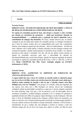 Min. Luis Felipe Salomão, julgado em 23/4/2013 (Informativo nº 0524).

Família
Voltar ao sumário.
Terceira Turma
DIREITO CIVIL. INCOMUNICABILIDADE DE BEM RECEBIDO A TÍTULO
DE DOAÇÃO NO REGIME DA COMUNHÃO PARCIAL DE BENS.
No regime de comunhão parcial de bens, não integra a meação o valor recebido
por doação na constância do casamento — ainda que inexistente cláusula de
incomunicabilidade — e utilizado para a quitação de imóvel adquirido sem a
contribuição do cônjuge não donatário. De início, cumpre observar que, na relação
conjugal em que há opção pelo regime de comunhão parcial, os cônjuges reconhecem
que o fruto do esforço comum deve ser compartilhado pelo casal, não o patrimônio
anterior, nem tampouco aquele que não advenha – direta ou indiretamente – do labor do
casal. Ademais, sob o citado regime, a doação realizada a um dos cônjuges somente será
comunicável quando o doador expressamente se manifestar nesse sentido e, no silêncio,
presume-se feita apenas à donatária. Por fim, não há que aplicar norma atinente ao
regime de comunhão universal, qual seja, a necessidade de cláusula de
incomunicabilidade para excluir bens doados, quando há expressa regulação da matéria
em relação ao regime da comunhão parcial de bens (arts. 1.659, I, 1.660, III, e 1.661 do
CC). REsp 1.318.599-SP, Rel. Min. Nancy Andrighi, julgado em 23/4/2013
(Informativo nº 0523).

Terceira Turma
DIREITO CIVIL. ALIMENTOS NA HIPÓTESE DE FORMAÇÃO DE
VÍNCULO SOCIOAFETIVO.
A esposa infiel não tem o dever de restituir ao marido traído os alimentos pagos
por ele em favor de filho criado com estreitos laços de afeto pelo casal, ainda que a
adúltera tenha ocultado do marido o fato de que a referida criança seria filha
biológica sua e de seu “cúmplice”. Isso porque, se o marido, ainda que enganado por
sua esposa, cria como seu o filho biológico de outrem, tem-se por configurada
verdadeira relação de paternidade socioafetiva, a qual, por si mesma, impede a repetição
da verba alimentar, haja vista que, a fim de preservar o elo da afetividade, deve-se
considerar secundária a verdade biológica, porquanto a CF e o próprio CC garantem a
igualdade absoluta dos filhos de qualquer origem (biológica ou não biológica). Além do
mais, o dever de fidelidade recíproca dos cônjuges, atributo básico do casamento, em
nada se comunica com a relação paternal gerada, mostrando-se desarrazoado transferir o
ônus por suposto insucesso da relação à criança alimentada. Ademais, o STJ já firmou o
entendimento de que a mulher não está obrigada a restituir ao marido o valor dos
alimentos pagos por ele em favor da criança que, depois se soube, era filha de outro
88

 