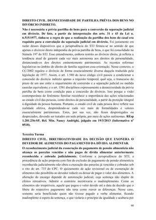 DIREITO CIVIL. DESNECESSIDADE DE PARTILHA PRÉVIA DOS BENS NO
DIVÓRCIO INDIRETO.
Não é necessária a prévia partilha de bens para a conversão da separação judicial
em divórcio. De fato, a partir da interpretação dos arts. 31 e 43 da Lei n.
6.515/1977, tinha-se a regra de que a realização da partilha dos bens do casal era
requisito para a convolação da separação judicial em divórcio. Foi justamente em
razão desses dispositivos que a jurisprudência do STJ firmou-se no sentido de que
apenas o divórcio direto independia da prévia partilha de bens, o que foi consolidado na
Súmula 197 do STJ. Esse entendimento, embora restrito ao divórcio direto, já refletia a
tendência atual de garantir cada vez mais autonomia aos direitos da personalidade,
distanciando-os dos direitos eminentemente patrimoniais. As recentes reformas
legislativas no âmbito do direito de família seguiram essa orientação. Nesse contexto, o
CC/2002 regulou o divórcio de forma essencialmente diversa daquela traduzida pela
legislação de 1977. Assim, o art. 1.580 do novo código civil passou a condicionar a
concessão do divórcio indireto apenas a requisito temporal, qual seja, o transcurso do
prazo de um ano entre o requerimento de conversão e a separação judicial ou medida
cautelar equivalente; e o art. 1581 disciplinou expressamente a desnecessidade da prévia
partilha de bens como condição para a concessão do divórcio. Isso porque a visão
contemporânea do fenômeno familiar reconhece a importância das ações relacionadas
ao estado civil das pessoas, como direitos de personalidade, a partir da proteção integral
à dignidade da pessoa humana. Portanto, o estado civil de cada pessoa deve refletir sua
realidade afetiva, desprendendo-se cada vez mais de formalidades e valores
essencialmente patrimoniais. Estes, por sua vez, não ficam desprotegidos ou
desprezados, devendo ser tratados em sede própria, por meio de ações autônomas. REsp
1.281.236-SP, Rel. Min. Nancy Andrighi, julgado em 19/3/2013 (Informativo nº
0518).
Terceira Turma
DIREITO CIVIL. IRRETROATIVIDADE DA DECISÃO QUE EXONERA O
DEVEDOR DE ALIMENTOS DO PAGAMENTO DA DÍVIDA ALIMENTAR.
O reconhecimento judicial da exoneração do pagamento de pensão alimentícia não
alcança as parcelas vencidas e não pagas de dívida alimentar anteriormente
reconhecida e cobrada judicialmente. Conforme a jurisprudência do STJ, a
procedência de ação proposta com fins de exclusão do pagamento de pensão alimentícia
reconhecida judicialmente não obsta a execução das parcelas já vencidas e cobradas sob
o rito do art. 733 do CPC. O ajuizamento de ação revisional ou de exoneração de
alimentos não possibilita ao devedor reduzir ou deixar de pagar o valor dos alimentos. A
alteração do encargo depende de autorização judicial, cuja sentença não dispõe de
efeitos retroativos. Admitir o contrário incentivaria o inadimplemento. Como os
alimentos são irrepetíveis, aquele que pagou o valor devido até a data da decisão que o
libere do respectivo pagamento não teria como reaver as diferenças. Nesse caso,
somente seria beneficiado quem não tivesse pagado a verba alimentar, ficando
inadimplente à espera da sentença, o que violaria o princípio da igualdade e acabaria por
90

 