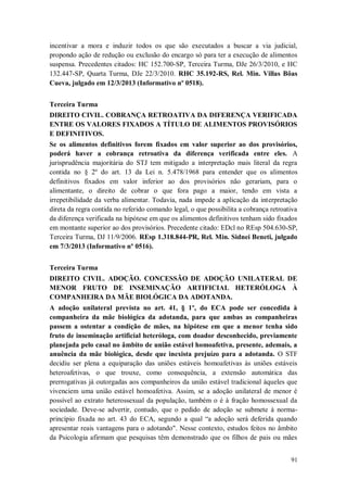 incentivar a mora e induzir todos os que são executados a buscar a via judicial,
propondo ação de redução ou exclusão do encargo só para ter a execução de alimentos
suspensa. Precedentes citados: HC 152.700-SP, Terceira Turma, DJe 26/3/2010, e HC
132.447-SP, Quarta Turma, DJe 22/3/2010. RHC 35.192-RS, Rel. Min. Villas Bôas
Cueva, julgado em 12/3/2013 (Informativo nº 0518).
Terceira Turma
DIREITO CIVIL. COBRANÇA RETROATIVA DA DIFERENÇA VERIFICADA
ENTRE OS VALORES FIXADOS A TÍTULO DE ALIMENTOS PROVISÓRIOS
E DEFINITIVOS.
Se os alimentos definitivos forem fixados em valor superior ao dos provisórios,
poderá haver a cobrança retroativa da diferença verificada entre eles. A
jurisprudência majoritária do STJ tem mitigado a interpretação mais literal da regra
contida no § 2º do art. 13 da Lei n. 5.478/1968 para entender que os alimentos
definitivos fixados em valor inferior ao dos provisórios não gerariam, para o
alimentante, o direito de cobrar o que fora pago a maior, tendo em vista a
irrepetibilidade da verba alimentar. Todavia, nada impede a aplicação da interpretação
direta da regra contida no referido comando legal, o que possibilita a cobrança retroativa
da diferença verificada na hipótese em que os alimentos definitivos tenham sido fixados
em montante superior ao dos provisórios. Precedente citado: EDcl no REsp 504.630-SP,
Terceira Turma, DJ 11/9/2006. REsp 1.318.844-PR, Rel. Min. Sidnei Beneti, julgado
em 7/3/2013 (Informativo nº 0516).
Terceira Turma
DIREITO CIVIL. ADOÇÃO. CONCESSÃO DE ADOÇÃO UNILATERAL DE
MENOR FRUTO DE INSEMINAÇÃO ARTIFICIAL HETERÓLOGA À
COMPANHEIRA DA MÃE BIOLÓGICA DA ADOTANDA.
A adoção unilateral prevista no art. 41, § 1º, do ECA pode ser concedida à
companheira da mãe biológica da adotanda, para que ambas as companheiras
passem a ostentar a condição de mães, na hipótese em que a menor tenha sido
fruto de inseminação artificial heteróloga, com doador desconhecido, previamente
planejada pelo casal no âmbito de união estável homoafetiva, presente, ademais, a
anuência da mãe biológica, desde que inexista prejuízo para a adotanda. O STF
decidiu ser plena a equiparação das uniões estáveis homoafetivas às uniões estáveis
heteroafetivas, o que trouxe, como consequência, a extensão automática das
prerrogativas já outorgadas aos companheiros da união estável tradicional àqueles que
vivenciem uma união estável homoafetiva. Assim, se a adoção unilateral de menor é
possível ao extrato heterossexual da população, também o é à fração homossexual da
sociedade. Deve-se advertir, contudo, que o pedido de adoção se submete à normaprincípio fixada no art. 43 do ECA, segundo a qual “a adoção será deferida quando
apresentar reais vantagens para o adotando". Nesse contexto, estudos feitos no âmbito
da Psicologia afirmam que pesquisas têm demonstrado que os filhos de pais ou mães
91

 