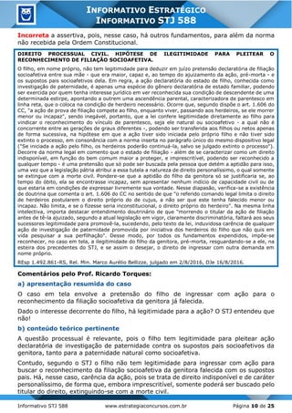 Informativo STJ 588 www.estrategiaconcursos.com.br Página 10 de 25
INFORMATIVO ESTRATÉGICO
INFORMATIVO STJ 588
Incorreta a assertiva, pois, nesse caso, há outros fundamentos, para além da norma
não recebida pela Ordem Constitucional.
DIREITO PROCESSUAL CIVIL. HIPÓTESE DE ILEGITIMIDADE PARA PLEITEAR O
RECONHECIMENTO DE FILIAÇÃO SOCIOAFETIVA.
O filho, em nome próprio, não tem legitimidade para deduzir em juízo pretensão declaratória de filiação
socioafetiva entre sua mãe - que era maior, capaz e, ao tempo do ajuizamento da ação, pré-morta - e
os supostos pais socioafetivos dela. Em regra, a ação declaratória do estado de filho, conhecida como
investigação de paternidade, é apenas uma espécie do gênero declaratória de estado familiar, podendo
ser exercida por quem tenha interesse jurídico em ver reconhecida sua condição de descendente de uma
determinada estirpe, apontando a outrem uma ascendência parental, caracterizadora de parentesco em
linha reta, que o coloca na condição de herdeiro necessário. Ocorre que, segundo dispõe o art. 1.606 do
CC, "a ação de prova de filiação compete ao filho, enquanto viver, passando aos herdeiros, se ele morrer
menor ou incapaz", sendo inegável, portanto, que a lei confere legitimidade diretamente ao filho para
vindicar o reconhecimento do vínculo de parentesco, seja ele natural ou socioafetivo - a qual não é
concorrente entre as gerações de graus diferentes -, podendo ser transferida aos filhos ou netos apenas
de forma sucessiva, na hipótese em que a ação tiver sido iniciada pelo próprio filho e não tiver sido
extinto o processo, em consonância com a norma inserta no parágrafo único do mesmo dispositivo legal
("Se iniciada a ação pelo filho, os herdeiros poderão continuá-la, salvo se julgado extinto o processo").
Decorre da norma legal em comento que o estado de filiação - além de se caracterizar como um direito
indisponível, em função do bem comum maior a proteger, e imprescritível, podendo ser reconhecido a
qualquer tempo - é uma pretensão que só pode ser buscada pela pessoa que detém a aptidão para isso,
uma vez que a legislação pátria atribui a essa tutela a natureza de direito personalíssimo, o qual somente
se extingue com a morte civil. Pondere-se que a aptidão do filho da genitora só se justificaria se, ao
tempo do óbito, ela se encontrasse incapaz, sem apresentar nenhum indício de capacidade civil ou de
que estaria em condições de expressar livremente sua vontade. Nesse diapasão, verifica-se a existência
de doutrina que comenta o art. 1.606 do CC no sentido de que "o referido comando legal limita o direito
de herdeiros postularem o direito próprio do de cujus, a não ser que este tenha falecido menor ou
incapaz. Não limita, e se o fizesse seria inconstitucional, o direito próprio do herdeiro". Na mesma linha
intelectiva, importa destacar entendimento doutrinário de que "morrendo o titular da ação de filiação
antes de tê-la ajuizado, segundo a atual legislação em vigor, claramente discriminatória, faltará aos seus
sucessores legitimidade para promovê-la, sucedendo, pelo texto da lei, induvidosa carência de qualquer
ação de investigação de paternidade promovida por iniciativa dos herdeiros do filho que não quis em
vida pesquisar a sua perfilhação". Desse modo, por todos os fundamentos expendidos, impõe-se
reconhecer, no caso em tela, a ilegitimidade do filho da genitora, pré-morta, resguardando-se a ele, na
esteira dos precedentes do STJ, e se assim o desejar, o direito de ingressar com outra demanda em
nome próprio.
REsp 1.492.861-RS, Rel. Min. Marco Aurélio Bellizze, julgado em 2/8/2016, DJe 16/8/2016.
Comentários pelo Prof. Ricardo Torques:
a) apresentação resumida do caso
O caso em tela envolve a pretensão do filho de ingressar com ação para o
reconhecimento da filiação socioafetiva da genitora já falecida.
Dado o interesse decorrente do filho, há legitimidade para a ação? O STJ entendeu que
não!
b) conteúdo teórico pertinente
A questão processual é relevante, pois o filho tem legitimidade para pleitear ação
declaratória de investigação de paternidade contra os supostos pais socioafetivos da
genitora, tanto para a paternidade natural como socioafetiva.
Contudo, segundo o STJ o filho não tem legitimidade para ingressar com ação para
buscar o reconhecimento da filiação socioafetiva da genitora falecida com os supostos
pais. Há, nesse caso, carência da ação, pois se trata de direito indisponível e de caráter
personalíssimo, de forma que, embora imprescritível, somente poderá ser buscado pelo
titular do direito, extinguindo-se com a morte civil.
 