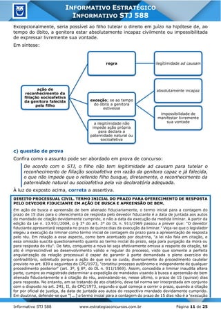 Informativo STJ 588 www.estrategiaconcursos.com.br Página 11 de 25
INFORMATIVO ESTRATÉGICO
INFORMATIVO STJ 588
Excepcionalmente, seria possível ao filho tutelar o direito em juízo na hipótese de, ao
tempo do óbito, a genitora estar absolutamente incapaz civilmente ou impossibilitada
de expressar livremente sua vontade.
Em síntese:
c) questão de prova
Confira como o assunto pode ser abordado em prova de concurso:
De acordo com o STJ, o filho não tem legitimidade ad causam para tutelar o
reconhecimento de filiação socioafetiva em razão da genitora capaz e já falecida,
o que não impede que o referido filho busque, diretamente, o reconhecimento da
paternidade natural ou socioafetiva pela via declaratória adequada.
À luz do exposto acima, correta a assertiva.
DIREITO PROCESSUAL CIVIL. TERMO INICIAL DO PRAZO PARA OFERECIMENTO DE RESPOSTA
PELO DEVEDOR FIDUCIANTE EM AÇÃO DE BUSCA E APREENSÃO DE BEM.
Em ação de busca e apreensão de bem alienado fiduciariamente, o termo inicial para a contagem do
prazo de 15 dias para o oferecimento de resposta pelo devedor fiduciante é a data de juntada aos autos
do mandado de citação devidamente cumprido, e não a data da execução da medida liminar. A partir da
edição da Lei n. 10.931/2004, o § 3° do art. 3° do DL n. 911/1969 passou a prever que: "O devedor
fiduciante apresentará resposta no prazo de quinze dias da execução da liminar." Veja-se que o legislador
elegeu a execução da liminar como termo inicial de contagem do prazo para a apresentação de resposta
pelo réu. Em relação a esse aspecto, como bem acentuado por doutrina, "a lei não fala em citação, e
essa omissão suscita questionamento quanto ao termo inicial do prazo, seja para purgação da mora ou
para resposta do réu". De fato, conquanto a nova lei seja efetivamente omissa a respeito da citação, tal
ato é imprescindível ao desenvolvimento válido e regular do processo, visto que somente a perfeita
angularização da relação processual é capaz de garantir à parte demandada o pleno exercício do
contraditório, sobretudo porque a ação de que ora se cuida, diversamente do procedimento cautelar
previsto no art. 839 e seguintes do CPC/1973, "constitui processo autônomo e independente de qualquer
procedimento posterior" (art. 3º, § 8º, do DL n. 911/1969). Assim, concedida a liminar inaudita altera
parte, cumpre ao magistrado determinar a expedição de mandados visando à busca e apreensão do bem
alienado fiduciariamente e à citação do réu, assinalando-se, nesse último, o prazo de 15 (quinze) dias
para resposta. No entanto, em se tratando de ato citatório, deve tal norma ser interpretada em conjunto
com o disposto no art. 241, II, do CPC/1973, segundo o qual começa a correr o prazo, quando a citação
for por oficial de justiça, da data de juntada aos autos do respectivo mandado devidamente cumprido.
Em doutrina, defende-se que "[...] o termo inicial para a contagem do prazo de 15 dias não é a 'execução
ação de
reconhecimento da
filiação socioafetiva
da genitora falecida
pelo filho
regra ilegítimidade ad causam
exceção; se ao tempo
do óbito a genitora
estivesse
absolutamente incapaz
impossibilidade de
manifestar livremente
sua vontadea ilegitimidade não
impede ação própria
para declara a
paternidade natural ou
socioafetiva
 