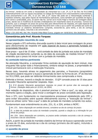 Informativo STJ 588 www.estrategiaconcursos.com.br Página 12 de 25
INFORMATIVO ESTRATÉGICO
INFORMATIVO STJ 588
da liminar', tendo-se em conta a necessidade de interpretar-se o art. 3º, § 3º do Dec.-lei 911/1969
sistematicamente com as regras insculpidas no Código de Processo Civil (macrossistema instrumental),
mais precisamente o art. 241, II c/c art. 184, § 2º. Outra não pode ser a interpretação conferida à
hipótese vertente, seja pelas regras de hermenêutica aplicáveis, como também por questões de lógica,
bom senso e praticidade, pois, se assim não for, tornar-se-á muito frágil a maneira de contagem desse
prazo, dando azo à incidência de dúvidas (indesejáveis) em importante seara do processo. Conclui-se,
portanto, que a contagem do prazo de quinze dias para oferecimento de resposta, em ação especial de
busca e apreensão fundada em propriedade fiduciária tem o dies a quo a partir da juntada aos autos do
mandado liminar (e citatório) devidamente cumprido, excluindo-se, para tanto, o dia do começo
(primeiro dia útil após), incluindo o do vencimento".
REsp 1.321.052-MG, Rel. Min. Ricardo Villas Bôas Cueva, julgado em 16/8/2016, DJe 26/8/2016.
Comentários pelo Prof. Ricardo Torques:
a) apresentação resumida do caso
Nesse julgado o STJ enfrentou discussão quanto à data inicial para contagem do prazo
para oferecimento de resposta em ação especial de busca e apreensão fundada em
propriedade fiduciária.
Esse prazo – que é de 15 dias – será contado da data de juntada aos autos do mandado
de citação devidamente cumprido ou da data da execução da medida liminar? O STJ
entendeu que o prazo irá iniciar com a juntada do mandato.
b) conteúdo teórico pertinente
Na alienação fiduciária, o comprador firma contrato de aquisição do bem imóvel, mas
enquanto não quitar todo o financiamento, embora esteja na posse, a propriedade do
imóvel permanecerá com a instituição financeira.
Nesse caso, havendo atraso no pagamento das parcelas, a financeira (proprietário
fiduciário) poderá requerer a busca e apreensão do bem na forma do art. 3º do Decreto
Lei 911/1969, que pode ser deferida liminarmente caso comprovada a mora.
Deferida a liminar, haverá a citação do devedor. O §3º concede prazo de 15 dias para
o devedor fiduciante apresentar resposta. Veja:
§ 3o
O devedor fiduciante apresentará resposta no prazo de quinze dias da execução da
liminar. (Redação dada pela Lei 10.931, de 2004)
Pela redação do dispositivo, não é possível precisar o “dies a quo”, ou seja, em que
momento opera a citação, para iniciar a contagem do prazo concedido pela legislação.
Para o STJ, com fundamento no macrossistema processual estabelecido pelo CPC e
para evitar discussões sobre quando efetivamente ocorreu a “execução da liminar”,
deve-se utilizar como “dies a quo” a data de juntada do mandato cumprido nos autos.
Fundamentam esse entendimento os arts. 231, II, e 224, ambos o NCPC:
Art. 231. Salvo disposição em sentido diverso, considera-se dia do começo do prazo:
II - a data de juntada aos autos do mandado cumprido, quando a citação ou a intimação for por
oficial de justiça;
Art. 224. Salvo disposição em contrário, os prazos serão contados excluindo o dia do começo e
incluindo o dia do vencimento.
Assim, a partir da juntada do mandato citatório da liminar de busca e apreensão correrá
o prazo de 15 dias, excluindo-se o dia do começo (primeiro dia útil após), incluindo o
do vencimento.
c) questão de prova
 