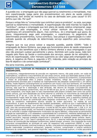 Informativo STJ 588 www.estrategiaconcursos.com.br Página 14 de 25
INFORMATIVO ESTRATÉGICO
INFORMATIVO STJ 588
A questão era: o empregado que não paga (parcial ou totalmente) a mensalidade, mas
tem coparticipação (paga parte dos procedimentos) em plano de saúde coletivo
empresarial, tem direito de mantê-lo no caso de demissão sem justa causa? O STJ
definiu que não. Por quê?
Porque o artigo fala no “consumidor que contribuir para os produtos”, ou seja, que paga
(parcial ou totalmente) a mensalidade. A coparticipação não está inserida na noção de
“contribuir”, porque o empregado que tem plano de saúde coletivo empresarial, pago
parcialmente pelo empregado, e nunca utilizar nenhum dos serviços, nunca
coparticipou em procedimento algum, mas contribuiu. Já o empregado que gozou do
plano, integralmente pago pelo empregador, e coparticipou no pagamento de
determinados procedimentos, nunca contribuiu. Isso porque a coparticipação é o valor
cobrado quando da utilização de determinado serviço específico pelo consumidor,
apenas.
Imagine que na sua prova caísse a segunda questão, padrão CESPE: “João é
empregado do Banco Dinheiro, que paga aos funcionários plano de saúde empresarial
coletivo. Um dos benefícios que o Banco Dinheiro oferece a seus empregados é que
eles não precisam custear parcialmente o plano. Demitido sem justa causa, João tem
negado pelo Plano de Saúde a continuidade dos serviços, apesar de ter adimplido, a
título de coparticipação, valor mensais superiores ao valor pago pelo empregador pelo
plano. A negativa do Plano é, segundo o STJ, indevida, pela violação ao princípio da
boa-fé objetiva e da conservação contratual”.
Ela seria incorreta, portanto.
DIREITO CIVIL. ILICITUDE DA PROIBIÇÃO DE USO DE ÁREAS COMUNS PELO CONDÔMINO
INADIMPLENTE.
O condomínio, independentemente de previsão em regimento interno, não pode proibir, em razão de
inadimplência, condômino e seus familiares de usar áreas comuns, ainda que destinadas apenas a lazer.
Isso porque a adoção de tal medida, a um só tempo, desnatura o instituto do condomínio, a comprometer
o direito de propriedade afeto à própria unidade imobiliária, refoge das consequências legais
especificamente previstas para a hipótese de inadimplemento das despesas condominiais e, em última
análise, impõe ilegítimo constrangimento ao condômino (em mora) e aos seus familiares, em manifesto
descompasso com o princípio da dignidade da pessoa humana. O direito do condômino ao uso das partes
comuns, seja qual for a destinação a elas atribuída, não decorre da situação (circunstancial) de
adimplência das despesas condominiais, mas sim do fato de que, por lei, a unidade imobiliária abrange,
como inseparável, uma fração ideal no solo (representado pela própria unidade) bem como nas outras
partes comuns, que será identificada em forma decimal ou ordinária no instrumento de instituição do
condomínio (§ 3º do art. 1.331 do CC). Ou seja, a propriedade da unidade imobiliária abrange a
correspondente fração ideal de todas as partes comuns. Efetivamente, para a específica hipótese de
descumprimento do dever de contribuição pelas despesas condominiais, o CC (arts. 1.336 e 1.337)
impõe ao condômino inadimplente severas sanções de ordem pecuniária, na medida de sua
recalcitrância. A partir do detalhamento das aludidas penalidades, verifica-se que a inadimplência das
despesas condominiais enseja, num primeiro momento, o pagamento de juros moratórios de 1% ao
mês, caso não convencionado outro percentual, e multa de até 2% sobre o débito (art. 1.336, § 1º, do
CC). Sem prejuízo desta sanção, em havendo a deliberada reiteração do comportamento faltoso (o que
não se confunde o simples inadimplemento involuntário de alguns débitos), instaurando-se permanente
situação de inadimplência, o CC estabelece a possibilidade de o condomínio, mediante deliberação de ¾
(três quartos) dos condôminos restantes, impor ao devedor contumaz outras penalidades, também de
caráter pecuniário, segundo gradação proporcional à gravidade e à repetição dessa conduta. Assim,
segundo dispõe o art. 1.337, caput e parágrafo único, do CC, a descrita reiteração do descumprimento
do dever de contribuição das despesas condominiais, poderá ensejar, primeiro, uma imposição de multa
pecuniária correspondente ao quíntuplo do valor da respectiva cota condominial (500%) e, caso o
comportamento do devedor contumaz evidencie, de fato, uma postura transgressora das regras impostas
àquela coletividade (condômino antissocial), podendo, inclusive, comprometer a própria solvência
financeira do condomínio, será possível impor-lhe, segundo o mencionado quórum, a multa pecuniária
 