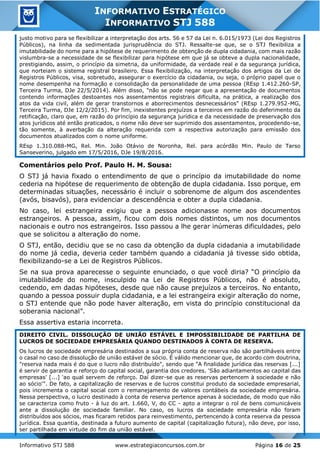 Informativo STJ 588 www.estrategiaconcursos.com.br Página 16 de 25
INFORMATIVO ESTRATÉGICO
INFORMATIVO STJ 588
justo motivo para se flexibilizar a interpretação dos arts. 56 e 57 da Lei n. 6.015/1973 (Lei dos Registros
Públicos), na linha da sedimentada jurisprudência do STJ. Ressalte-se que, se o STJ flexibiliza a
imutabilidade do nome para a hipótese de requerimento de obtenção de dupla cidadania, com mais razão
vislumbra-se a necessidade de se flexibilizar para hipótese em que já se obteve a dupla nacionalidade,
prestigiando, assim, o princípio da simetria, da uniformidade, da verdade real e da segurança jurídica,
que norteiam o sistema registral brasileiro. Essa flexibilização, na interpretação dos artigos da Lei de
Registros Públicos, visa, sobretudo, assegurar o exercício da cidadania, ou seja, o próprio papel que o
nome desempenha na formação e consolidação da personalidade de uma pessoa (REsp 1.412.260-SP,
Terceira Turma, DJe 22/5/2014). Além disso, "não se pode negar que a apresentação de documentos
contendo informações destoantes nos assentamentos registrais dificulta, na prática, a realização dos
atos da vida civil, além de gerar transtornos e aborrecimentos desnecessários" (REsp 1.279.952-MG,
Terceira Turma, DJe 12/2/2015). Por fim, inexistentes prejuízos a terceiros em razão do deferimento da
retificação, claro que, em razão do princípio da segurança jurídica e da necessidade de preservação dos
atos jurídicos até então praticados, o nome não deve ser suprimido dos assentamentos, procedendo-se,
tão somente, à averbação da alteração requerida com a respectiva autorização para emissão dos
documentos atualizados com o nome uniforme.
REsp 1.310.088-MG, Rel. Min. João Otávio de Noronha, Rel. para acórdão Min. Paulo de Tarso
Sanseverino, julgado em 17/5/2016, DJe 19/8/2016.
Comentários pelo Prof. Paulo H. M. Sousa:
O STJ já havia fixado o entendimento de que o princípio da imutabilidade do nome
cederia na hipótese de requerimento de obtenção de dupla cidadania. Isso porque, em
determinadas situações, necessário é incluir o sobrenome de algum dos ascendentes
(avós, bisavós), para evidenciar a descendência e obter a dupla cidadania.
No caso, lei estrangeira exigiu que a pessoa adicionasse nome aos documentos
estrangeiros. A pessoa, assim, ficou com dois nomes distintos, um nos documentos
nacionais e outro nos estrangeiros. Isso passou a lhe gerar inúmeras dificuldades, pelo
que se solicitou a alteração do nome.
O STJ, então, decidiu que se no caso da obtenção da dupla cidadania a imutabilidade
do nome já cedia, deveria ceder também quando a cidadania já tivesse sido obtida,
flexibilizando-se a Lei de Registros Públicos.
Se na sua prova aparecesse o seguinte enunciado, o que você diria? “O princípio da
imutabilidade do nome, insculpido na Lei de Registros Públicos, não é absoluto,
cedendo, em dadas hipóteses, desde que não cause prejuízos a terceiros. No entanto,
quando a pessoa possuir dupla cidadania, e a lei estrangeira exigir alteração do nome,
o STJ entende que não pode haver alteração, em vista do princípio constitucional da
soberania nacional”.
Essa assertiva estaria incorreta.
DIREITO CIVIL. DISSOLUÇÃO DE UNIÃO ESTÁVEL E IMPOSSIBILIDADE DE PARTILHA DE
LUCROS DE SOCIEDADE EMPRESÁRIA QUANDO DESTINADOS À CONTA DE RESERVA.
Os lucros de sociedade empresária destinados a sua própria conta de reserva não são partilháveis entre
o casal no caso de dissolução de união estável de sócio. É válido mencionar que, de acordo com doutrina,
"reserva nada mais é do que o lucro não distribuído", sendo que "A finalidade jurídica das reservas [...]
é servir de garantia e reforço do capital social, garantia dos credores. 'São adiantamentos ao capital das
empresas' [...] 'ao qual servem de reforço. Daí dizer-se que as reservas pertencem à sociedade e não
ao sócio'". De fato, a capitalização de reservas e de lucros constitui produto da sociedade empresarial,
pois incrementa o capital social com o remanejamento de valores contábeis da sociedade empresária.
Nessa perspectiva, o lucro destinado à conta de reserva pertence apenas à sociedade, de modo que não
se caracteriza como fruto - à luz do art. 1.660, V, do CC - apto a integrar o rol de bens comunicáveis
ante a dissolução de sociedade familiar. No caso, os lucros da sociedade empresária não foram
distribuídos aos sócios, mas ficaram retidos para reinvestimento, pertencendo à conta reserva da pessoa
jurídica. Essa quantia, destinada a futuro aumento de capital (capitalização futura), não deve, por isso,
ser partilhada em virtude do fim da união estável.
 