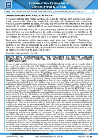 Informativo STJ 588 www.estrategiaconcursos.com.br Página 17 de 25
INFORMATIVO ESTRATÉGICO
INFORMATIVO STJ 588
REsp 1.595.775-AP, Rel. Min. Ricardo Villas Bôas Cueva, julgado em 9/8/2016, DJe 16/8/2016.
Comentários pelo Prof. Paulo H. M. Sousa:
Os valores retidos pela Pessoa Jurídica em conta de reserva, para aumento do capital
social, garantia de débitos ou distribuição de lucros não finalizada, não constituem
frutos civis pertencentes ao sócio. Por isso, não integram bens partilháveis em caso de
dissolução de união, decidiu o STJ, já que não integram o patrimônio do companheiro.
Ressalte-se que o art. 1660, inc. V, estabelece que entram na comunhão “os frutos dos
bens comuns, ou dos particulares de cada cônjuge, percebidos na constância do
casamento, ou pendentes ao tempo de cessar a comunhão”. Como conta de reserva
não integra os frutos do capital do sócio, não podem integrar a partilha.
Caso uma alternativa assim aparecesse, qual seria sua resposta? “Analisando o
patrimônio dos companheiros João e Maria, decida quais itens integram o patrimônio
partilhável em caso de dissolução da união estável: a. o prêmio da loteria recebido por
Maria e a casa em nome de João, adquirida posteriormente à união, mas não a conta
de reserva da empresa da qual João é sócio”.
Essa alternativa estaria correta.
DIREITO CIVIL. RESPONSABILIDADE PELO PAGAMENTO DE DIREITOS AUTORAIS
DECORRENTES DE EVENTO EXECUTADO POR SOCIEDADE EMPRESÁRIA CONTRATADA
MEDIANTE LICITAÇÃO.
No caso em que sociedade empresária tenha sido contratada mediante licitação para a execução integral
de evento festivo promovido pelo Poder Público, a contratada - e não o ente que apenas a contratou,
sem colaborar direta ou indiretamente para a execução do espetáculo - será responsável pelo pagamento
dos direitos autorais referente às obras musicais executadas no evento, salvo se comprovada a ação
culposa do contratante quanto ao dever de fiscalizar o cumprimento dos contratos públicos (culpa in
eligendo ou in vigilando). No julgamento da ADC 16-DF (Tribunal Pleno, DJe 8/9/2011), o STF declarou
a constitucionalidade do art. 71 da Lei n. 8.666/1993, cujo caput dispõe que: "O contratado é responsável
pelos encargos trabalhistas, previdenciários, fiscais e comerciais resultantes da execução do contrato".
Ressalte-se que, nesse julgamento, prevaleceu a tese de que a análise do caso poderia implicar a
responsabilização subsidiária do Poder Público pelos encargos trabalhistas, sobretudo na hipótese de
ação culposa da Administração quanto ao dever de fiscalizar o cumprimento dos contratos públicos (culpa
in eligendo ou in vigilando). No mesmo sentido, os seguintes precedentes do STF: AgR na Rcl 16.846-
SC, Primeira Turma, DJe 4/8/2015; e AgR na Rcl 17.618-RS, Segunda Turma, DJe 20/3/2015. A norma
em comento, conquanto examinada pelo STF apenas quanto aos encargos trabalhistas, também veda a
transferência à Administração Pública da responsabilidade pelo pagamento dos encargos comerciais. De
acordo com o § 4º do art. 68 da Lei n. 9.610/1998, previamente à realização da execução pública de
obras musicais, o empresário - expressão aqui entendida como o responsável pela realização do evento
- deve apresentar ao ECAD a comprovação dos recolhimentos relativos aos direitos autorais, competindo
à referida entidade, em caso de descumprimento dessa obrigação, exercer seu ofício arrecadatório nos
moldes do art. 99 do mesmo diploma legal, em juízo ou fora dele. No entanto, a obrigatoriedade desse
recolhimento, ainda que por expressa previsão legal, não retira a natureza eminentemente privada da
relação obrigacional, sobretudo porque em análise apenas a vertente patrimonial dos direitos do autor.
Desse modo, em se tratando da cobrança de direitos cuja natureza jurídica é eminentemente privada,
decorrente da execução pública de obras musicais sem prévia autorização do autor ou titular,
consideram-se perfeitamente inseridos no conceito de "encargos [...] comerciais" os valores cobrados
pelo ECAD. Ademais, a expressão "encargos [...] comerciais", contida no art. 71 da Lei n. 8.666/1993,
deve ser interpretada da forma mais ampla possível, de modo a abranger todos os custos inerentes à
execução do contrato celebrado mediante prévio procedimento licitatório. Nessa perspectiva, conforme
entendimento doutrinário, "quando a Administração contrata e paga a empresa ou o profissional para o
fornecimento de bens, para a prestação de serviços ou para a execução de obras, ela transfere ao
contratado toda e qualquer responsabilidade pelos encargos decorrentes da execução do contrato. Ao
ser apresentada a proposta pelo licitante, ele, portanto, irá fazer incluir em seu preço todos os encargos,
de toda e qualquer natureza. Desse modo, quando o poder público paga ao contratado o valor da
remuneração pela execução de sua parte na avença, todos os encargos assumidos pelo contratado estão
 