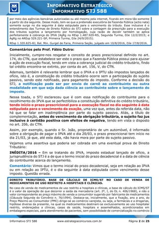 Informativo STJ 588 www.estrategiaconcursos.com.br Página 2 de 25
INFORMATIVO ESTRATÉGICO
INFORMATIVO STJ 588
por meio das agências bancárias autorizadas ou até mesmo pela internet, ficando em mora tão somente
a partir do dia seguinte. Desse modo, tem-se que a pretensão executória da Fazenda Pública (actio nata)
somente surge no dia seguinte à data estipulada para o vencimento do tributo. Esse inclusive é o
entendimento das Turmas de Direito Público do STJ sobre a contagem da prescrição para a execução
dos tributos sujeitos a lançamento por homologação, cuja razão de decidir também se aplica
perfeitamente à cobrança do IPVA (AgRg no REsp 1.487.929-RS, Segunda Turma, DJe 12/2/2015; e
AgRg no AREsp 529.221-SP, Primeira Turma, DJe 24/9/2015).
REsp 1.320.825-RJ, Rel. Min. Gurgel de Faria, Primeira Seção, julgado em 10/8/2016, DJe 17/8/2016.
Comentários pelo Prof. Fábio Dutra:
Inicialmente, cumpre-nos resgatar o conceito de prazo prescricional definido no art.
174, do CTN, que estabelece ser este o prazo que a Fazenda Pública possui para ajuizar
a ação de execução fiscal, tendo em vista a cobrança judicial do crédito tributário, findo
tal crédito encontra-se extinto, por conta do art. 156, V, do CTN.
Ademais, também é relevante lembrar que o IPVA e o IPTU são impostos lançados de
ofício, isto é, a constituição do crédito tributário ocorre sem a participação do sujeito
passivo, sendo este notificado, para pagamento do imposto. Conforme a decisão do
STJ, a notificação pode ser por envio de carnê ao contribuinte ou outra
modalidade em que seja dada ciência ao contribuinte sobre o lançamento do
imposto.
Nessa toada, o STJ esclareceu que é com essa notificação do contribuinte para o
recolhimento do IPVA que se perfectibiliza a constituição definitiva do crédito tributário,
tendo início o prazo prescricional para a execução fiscal no dia seguinte à data
estipulada para o vencimento da exação, uma vez que, antes da referida data, não
há que se falar em inadimplência por parte do sujeito passivo. Aliás, a título de
complementação, antes do vencimento da obrigação tributária, o sujeito faz jus
inclusive à certidão positiva com efeitos de negativa, tendo em vista o disposto
no art. 206, do CTN.
Assim, por exemplo, quando o Sr. João, proprietário de um automóvel, é informado
sobre a obrigação de pagar o IPVA até o dia 20/03, o prazo prescricional tem início no
dia 21/03, já que, até esta data, não havia mora por parte do sujeito passivo.
Vejamos uma assertiva que poderia ser cobrada em uma eventual prova de Direito
Tributário:
INÉDITA/2016 – Em se tratando do IPVA, imposto estadual lançado de ofício, a
jurisprudência do STJ é a de que o termo inicial do prazo decadencial é a data de ciência
do contribuinte acerca do lançamento.
Comentário: Vimos que o termo inicial do prazo decadencial, seja em relação ao IPVA
ou em relação ao IPTU, é o dia seguinte à data estipulada como vencimento desse
imposto. Questão errada.
DIREITO TRIBUTÁRIO. BASE DE CÁLCULO DE ICMS/ST NO CASO DE VENDA DE
MEDICAMENTOS DE USO RESTRITO A HOSPITAIS E CLÍNICAS.
No caso de venda de medicamentos de uso restrito a hospitais e clínicas, a base de cálculo do ICMS/ST
é o valor da operação de que decorrer a saída da mercadoria (art. 2º, I, do DL n. 406/1968), e não o
valor correspondente ao preço máximo de venda a consumidor sugerido por fabricante de medicamentos
(Cláusula Segunda do Convênio n. 76/1994). Destaca-se, inicialmente, que a fixação, ano a ano, do
Preço Máximo ao Consumidor (PMC) dirige-se ao comércio varejista, ou seja, a farmácias e a drogarias,
hipótese diversa da presente, na qual os medicamentos destinam-se exclusivamente ao uso hospitalar
restrito, endereçados a clínicas, casas de saúde, hospitais e assemelhados, acondicionados em
embalagens especiais, para atendimento de pacientes, sem possibilidade de comercialização no comércio
 