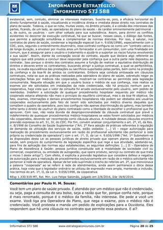 Informativo STJ 588 www.estrategiaconcursos.com.br Página 20 de 25
INFORMATIVO ESTRATÉGICO
INFORMATIVO STJ 588
existencial, sem, contudo, eliminar os interesses materiais. Suscita-se, pois, a eficácia horizontal do
direito fundamental à saúde, visualizando a incidência direta e imediata desse direito nos contratos de
plano de saúde. Todavia, o que se nota, muitas vezes, no âmbito privado, é a colisão dos interesses das
partes, ficando, de um lado, as operadoras do plano de saúde - de caráter eminentemente patrimonial -
e, de outro, os usuários - com olhar voltado para sua subsistência. Assim, para dirimir os conflitos
existentes no decorrer da execução contratual, há que se buscar, nesses casos, o diálogo das fontes,
que permite a aplicação simultânea e complementar de normas distintas. Por isso, é salutar, nos
contratos de plano de saúde, condensar a legislação especial (Lei n. 9.656/1998), especialmente com o
CDC, pois, segundo o entendimento doutrinário, esse contrato configura-se como um "contrato cativo e
de longa duração, a envolver por muitos anos um fornecedor e um consumidor, com uma finalidade em
comum, que é assegurar para o usuário o tratamento e ajudá-lo a suportar os riscos futuros envolvendo
a sua saúde". Assim, diante da concepção social do contrato, aquele que declara algo referente ao
negócio que está prestes a concluir deve responder pela confiança que a outra parte nele depositou ao
contratar. Isso porque o direito dos contratos assume a função de realizar a equitativa distribuição de
direitos e deveres entre os contratantes, buscando atingir a justiça contratual, a qual se perfectibiliza,
pois, na exata equivalência das prestações ou sacrifícios suportados pelas partes, bem como na proteção
da confiança e da boa-fé de ambos os contratantes. Embora seja conduta embasada em cláusulas
contratuais, nota-se que as práticas realizadas pela operadora do plano de saúde, sobretudo negar as
solicitações feitas por médicos não cooperados, mostram-se contrárias ao permitido pela legislação
consumerista. Naquela situação em que o usuário busca o médico de sua confiança, mas realiza os
exames por ele solicitados em instalações da rede credenciada, não há prejuízo nenhum para a
cooperativa, haja vista que o valor da consulta foi arcado exclusivamente pelo usuário, sem pedido de
reembolso. Indeferir a solicitação de qualquer procedimento hospitalar requerido por médico não
cooperado estaria afetando não mais o princípio do equilíbrio contratual, mas o da boa-fé objetiva. De
fato, exames, internações e demais procedimentos hospitalares não podem ser obstados aos usuários
cooperados exclusivamente pelo fato de terem sido solicitados por médico diverso daqueles que
compõem o quadro da operadora, pois isso configura não apenas discriminação do galeno, mas também
tolhe tanto o direito de usufruir do plano contratado como a liberdade de escolher o profissional que lhe
aprouver. Com isso, não resta dúvida da desproporcionalidade da cláusula contratual que prevê o
indeferimento de quaisquer procedimentos médico-hospitalares se estes forem solicitados por médicos
não cooperados, devendo ser reconhecida como cláusula abusiva. A nulidade dessas cláusulas encontra
previsão expressa no art. 51, IV, do CDC. Por fim, convém analisar conjuntamente o art. 2º, VI, da Res.
n. 8/1998 do Conselho de Saúde Suplementar ("Art. 2° Para adoção de práticas referentes à regulação
de demanda da utilização dos serviços de saúde, estão vedados: [...] VI - negar autorização para
realização do procedimento exclusivamente em razão do profissional solicitante não pertencer à rede
própria ou credenciada da operadora") com o art. 1º, II, da Lei n. 9.656/1998 ("Art. 1º Submetem-se
às disposições desta Lei as pessoas jurídicas de direito privado que operam planos de assistência à
saúde, sem prejuízo do cumprimento da legislação específica que rege a sua atividade, adotando-se,
para fins de aplicação das normas aqui estabelecidas, as seguintes definições: [...] II - Operadora de
Plano de Assistência à Saúde: pessoa jurídica constituída sob a modalidade de sociedade civil ou
comercial, cooperativa, ou entidade de autogestão, que opere produto, serviço ou contrato de que trata
o inciso I deste artigo"). Com efeito, é explícita a previsão legislativa que considera defeso a negativa
de autorização para a realização de procedimentos exclusivamente em razão de o médico solicitante não
pertencer à rede da operadora. Apesar de ter sido suprimido o trecho do referido art. 2º, que mencionava
a palavra "cooperada" ao se referir à rede de atendimentos, ainda assim permanece o óbice dessa
prática, haja vista que o legislador ordinário se utilizou de expressão mais ampla, mantendo a inclusão,
nos termos do art. 1º, II, da Lei n. 9.656/1998, da cooperativa.
REsp 1.330.919-MT, Rel. Min. Luis Felipe Salomão, julgado em 2/8/2016, DJe 18/8/2016.
Comentários por Paulo H. M. Sousa:
Você tem um plano de saúde privado. É atendido por um médico que não é credenciado,
ou seja, paga a consulta do seu bolso, seja a razão que for, porque confia nele, porque
é mais renomado, porque é o médico da família, não interessa. Ele pede a você um
exame. Você liga pra Operadora do Plano, que nega o exame, pois o médico não é
credenciado. Você protesta e manda um pedido de explicações para a Ouvidoria. Eles
respondem que há uma cláusula no contrato que permite essa postura. E aí?
 