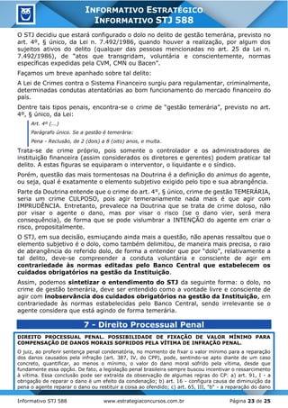 Informativo STJ 588 www.estrategiaconcursos.com.br Página 23 de 25
INFORMATIVO ESTRATÉGICO
INFORMATIVO STJ 588
O STJ decidiu que estará configurado o dolo no delito de gestão temerária, previsto no
art. 4º, § único, da Lei n. 7.492/1986, quando houver a realização, por algum dos
sujeitos ativos do delito (qualquer das pessoas mencionadas no art. 25 da Lei n.
7.492/1986), de “atos que transgridam, voluntária e conscientemente, normas
específicas expedidas pela CVM, CMN ou Bacen”.
Façamos um breve apanhado sobre tal delito:
A Lei de Crimes contra o Sistema Financeiro surgiu para regulamentar, criminalmente,
determinadas condutas atentatórias ao bom funcionamento do mercado financeiro do
país.
Dentre tais tipos penais, encontra-se o crime de “gestão temerária”, previsto no art.
4º, § único, da Lei:
Art. 4º (...)
Parágrafo único. Se a gestão é temerária:
Pena - Reclusão, de 2 (dois) a 8 (oito) anos, e multa.
Trata-se de crime próprio, pois somente o controlador e os administradores de
instituição financeira (assim considerados os diretores e gerentes) podem praticar tal
delito. A estas figuras se equiparam o interventor, o liquidante e o síndico.
Porém, questão das mais tormentosas na Doutrina é a definição do animus do agente,
ou seja, qual é exatamente o elemento subjetivo exigido pelo tipo e sua abrangência.
Parte da Doutrina entende que o crime do art. 4°, § único, crime de gestão TEMERÁRIA,
seria um crime CULPOSO, pois agir temerariamente nada mais é que agir com
IMPRUDÊNCIA. Entretanto, prevalece na Doutrina que se trata de crime doloso, não
por visar o agente o dano, mas por visar o risco (se o dano vier, será mera
consequência), de forma que se pode vislumbrar a INTENÇÃO do agente em criar o
risco, propositalmente.
O STJ, em sua decisão, esmiuçando ainda mais a questão, não apenas ressaltou que o
elemento subjetivo é o dolo, como também delimitou, de maneira mais precisa, o raio
de abrangência do referido dolo, de forma a entender que por “dolo”, relativamente a
tal delito, deve-se compreender a conduta voluntária e consciente de agir em
contrariedade às normas editadas pelo Banco Central que estabelecem os
cuidados obrigatórios na gestão da Instituição.
Assim, podemos sintetizar o entendimento do STJ da seguinte forma: o dolo, no
crime de gestão temerária, deve ser entendido como a vontade livre e consciente de
agir com inobservância dos cuidados obrigatórios na gestão da Instituição, em
contrariedade às normas estabelecidas pelo Banco Central, sendo irrelevante se o
agente considera que está agindo de forma temerária.
7 - Direito Processual Penal
DIREITO PROCESSUAL PENAL. POSSIBILIDADE DE FIXAÇÃO DE VALOR MÍNIMO PARA
COMPENSAÇÃO DE DANOS MORAIS SOFRIDOS PELA VÍTIMA DE INFRAÇÃO PENAL.
O juiz, ao proferir sentença penal condenatória, no momento de fixar o valor mínimo para a reparação
dos danos causados pela infração (art. 387, IV, do CPP), pode, sentindo-se apto diante de um caso
concreto, quantificar, ao menos o mínimo, o valor do dano moral sofrido pela vítima, desde que
fundamente essa opção. De fato, a legislação penal brasileira sempre buscou incentivar o ressarcimento
à vítima. Essa conclusão pode ser extraída da observação de algumas regras do CP: a) art. 91, I - a
obrigação de reparar o dano é um efeito da condenação; b) art. 16 - configura causa de diminuição da
pena o agente reparar o dano ou restituir a coisa ao ofendido; c) art. 65, III, "b" - a reparação do dano
 