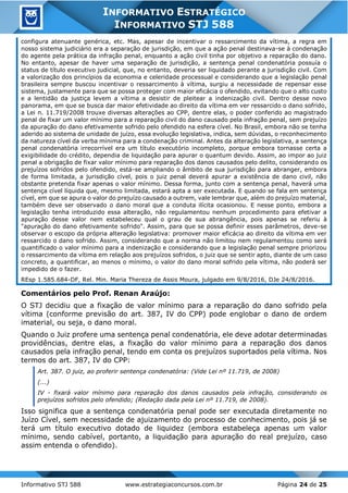 Informativo STJ 588 www.estrategiaconcursos.com.br Página 24 de 25
INFORMATIVO ESTRATÉGICO
INFORMATIVO STJ 588
configura atenuante genérica, etc. Mas, apesar de incentivar o ressarcimento da vítima, a regra em
nosso sistema judiciário era a separação de jurisdição, em que a ação penal destinava-se à condenação
do agente pela prática da infração penal, enquanto a ação civil tinha por objetivo a reparação do dano.
No entanto, apesar de haver uma separação de jurisdição, a sentença penal condenatória possuía o
status de título executivo judicial, que, no entanto, deveria ser liquidado perante a jurisdição civil. Com
a valorização dos princípios da economia e celeridade processual e considerando que a legislação penal
brasileira sempre buscou incentivar o ressarcimento à vítima, surgiu a necessidade de repensar esse
sistema, justamente para que se possa proteger com maior eficácia o ofendido, evitando que o alto custo
e a lentidão da justiça levem a vítima a desistir de pleitear a indenização civil. Dentro desse novo
panorama, em que se busca dar maior efetividade ao direito da vítima em ver ressarcido o dano sofrido,
a Lei n. 11.719/2008 trouxe diversas alterações ao CPP, dentre elas, o poder conferido ao magistrado
penal de fixar um valor mínimo para a reparação civil do dano causado pela infração penal, sem prejuízo
da apuração do dano efetivamente sofrido pelo ofendido na esfera cível. No Brasil, embora não se tenha
aderido ao sistema de unidade de juízo, essa evolução legislativa, indica, sem dúvidas, o reconhecimento
da natureza cível da verba mínima para a condenação criminal. Antes da alteração legislativa, a sentença
penal condenatória irrecorrível era um título executório incompleto, porque embora tornasse certa a
exigibilidade do crédito, dependia de liquidação para apurar o quantum devido. Assim, ao impor ao juiz
penal a obrigação de fixar valor mínimo para reparação dos danos causados pelo delito, considerando os
prejuízos sofridos pelo ofendido, está-se ampliando o âmbito de sua jurisdição para abranger, embora
de forma limitada, a jurisdição cível, pois o juiz penal deverá apurar a existência de dano civil, não
obstante pretenda fixar apenas o valor mínimo. Dessa forma, junto com a sentença penal, haverá uma
sentença cível líquida que, mesmo limitada, estará apta a ser executada. E quando se fala em sentença
cível, em que se apura o valor do prejuízo causado a outrem, vale lembrar que, além do prejuízo material,
também deve ser observado o dano moral que a conduta ilícita ocasionou. E nesse ponto, embora a
legislação tenha introduzido essa alteração, não regulamentou nenhum procedimento para efetivar a
apuração desse valor nem estabeleceu qual o grau de sua abrangência, pois apenas se referiu à
"apuração do dano efetivamente sofrido". Assim, para que se possa definir esses parâmetros, deve-se
observar o escopo da própria alteração legislativa: promover maior eficácia ao direito da vítima em ver
ressarcido o dano sofrido. Assim, considerando que a norma não limitou nem regulamentou como será
quantificado o valor mínimo para a indenização e considerando que a legislação penal sempre priorizou
o ressarcimento da vítima em relação aos prejuízos sofridos, o juiz que se sentir apto, diante de um caso
concreto, a quantificar, ao menos o mínimo, o valor do dano moral sofrido pela vítima, não poderá ser
impedido de o fazer.
REsp 1.585.684-DF, Rel. Min. Maria Thereza de Assis Moura, julgado em 9/8/2016, DJe 24/8/2016.
Comentários pelo Prof. Renan Araújo:
O STJ decidiu que a fixação de valor mínimo para a reparação do dano sofrido pela
vítima (conforme previsão do art. 387, IV do CPP) pode englobar o dano de ordem
imaterial, ou seja, o dano moral.
Quando o Juiz profere uma sentença penal condenatória, ele deve adotar determinadas
providências, dentre elas, a fixação do valor mínimo para a reparação dos danos
causados pela infração penal, tendo em conta os prejuízos suportados pela vítima. Nos
termos do art. 387, IV do CPP:
Art. 387. O juiz, ao proferir sentença condenatória: (Vide Lei nº 11.719, de 2008)
(...)
IV - fixará valor mínimo para reparação dos danos causados pela infração, considerando os
prejuízos sofridos pelo ofendido; (Redação dada pela Lei nº 11.719, de 2008).
Isso significa que a sentença condenatória penal pode ser executada diretamente no
Juízo Cível, sem necessidade de ajuizamento do processo de conhecimento, pois já se
terá um título executivo dotado de liquidez (embora estabeleça apenas um valor
mínimo, sendo cabível, portanto, a liquidação para apuração do real prejuízo, caso
assim entenda o ofendido).
 
