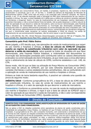 Informativo STJ 588 www.estrategiaconcursos.com.br Página 3 de 25
INFORMATIVO ESTRATÉGICO
INFORMATIVO STJ 588
varejista, dirigido aos consumidores finais, em balcão. A propósito, registre-se, tão somente a título
esclarecedor e conceitual, que o art. 2º da Res. n. 3/2009 da Câmara de Regulação do Mercado de
Medicamentos define o PMC como teto de preço a ser praticado pelo comércio varejista. No mesmo
sentido, o art. 3º da referida resolução veda a utilização do PMC para medicamentos de uso restrito a
hospitais e clínicas. Ou seja, o preço tabelado só é válido para a prática de comércio varejista realizado
em farmácias e drogarias. Assim, no caso de medicamentos de uso hospitalar restrito, destinados a
pacientes internados, e não a consumidores finais de balcão, não se pode desprezar o critério natural do
valor da operação de que decorra a saída da mercadoria, salvo se houver demonstração, pela Fazenda
Pública Estadual, da inidoneidade dos documentos ou incorreção das declarações prestadas pelo
contribuinte sobre os valores efetivamente praticados na comercialização dos bens tributados (art. 148
do CTN). Até porque, diferentemente do medicamento comum, comercializado em farmácias e drogarias,
em que o comerciante pode recuperar os valores antecipados a título de tributo, na venda do
medicamento de uso exclusivamente hospitalar, não há como reaver o que foi despendido.
REsp 1.229.289-BA, Rel. Min. Olindo Menezes (Desembargador convocado do TRF da 1ª Região), Rel.
para acórdão Min. Napoleão Nunes Maia Filho, julgado em 3/5/2016, DJe 17/8/2016.
Comentário pelo Prof. Fábio Dutra:
Neste julgado, o STJ decidiu que, nas operações de venda de medicamentos que sejam
de uso restrito a hospitais e clínicas, a base de cálculo do ICMS/ST (imposto
sujeito ao regime de substituição tributária) será valor da operação de que
decorrer a saída da mercadoria, salvo quando se tratar de situações em que fique
demonstrado, pela Fazenda Pública Estadual, a inidoneidade dos documentos ou
incorreção das declarações prestadas pelo contribuinte sobre os valores efetivamente
praticados na comercialização dos bens tributados, já que neste caso a única alternativa
seria o arbitramento da base de cálculo do ICMS, conforme estabelece o art. 148, do
CTN.
Desse modo, não há que se falar na utilização do Preço Máximo ao Consumidor (PMC)
como base de cálculo do ICMS/ST, por ser este referente destinado ao comércio
varejista (farmácias e outros estabelecimentos semelhantes), não se confundindo com
a operação de venda de medicamentos de uso restrito a hospitais e clínicas.
Embora se trate de tema bastante específico, é possível ser cobrada uma questão de
prova do seguinte modo:
INÉDITA/2016 - Conforme jurisprudência do STJ, a base de cálculo do ICMS devido
por substituição tributária, no caso de venda de medicamentos de uso restrito a
hospitais e clínicas, é o valor da operação de que decorrer a saída da mercadoria.
Comentário: Conforme os comentários acima, no caso de venda de medicamentos de
uso restrito a hospitais e clínicas, a regra é que a base de cálculo do ICMS/ST seja o
valor da operação de que decorrer a saída da mercadoria, e não o valor correspondente
ao Preço Máximo ao Consumidor (PMC). Questão correta.
2 - Direito do Consumidor
DIREITO CIVIL E DO CONSUMIDOR. DESCLASSIFICAÇÃO DE OPERADORA DE PLANO DE SAÚDE
DE AUTOGESTÃO COMO FORNECEDORA.
Não se aplica o CDC às relações existentes entre operadoras de planos de saúde constituídas sob a
modalidade de autogestão e seus filiados, na hipótese em que firmado contrato de cobertura médico-
hospitalar. A jurisprudência do STJ, até o presente momento, vem externando o entendimento de que
as normas do CDC regulam as relações existentes entre filiados e operadoras de planos de saúde, ainda
que estas se constituam na forma de autogestão, sem fins lucrativos, uma vez que a relação de consumo
se caracterizaria pelo objeto contratado, ou seja, a cobertura médico-hospitalar (REsp 519.310-SP,
Terceira Turma, DJ 24/5/2004). Acontece que, após recente julgamento realizado pela Segunda Seção
(REsp 1.536.786-MG, DJe 20/10/2015), em que foi analisada questão de certo modo assemelhada,
 