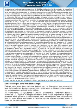 Informativo STJ 588 www.estrategiaconcursos.com.br Página 4 de 25
INFORMATIVO ESTRATÉGICO
INFORMATIVO STJ 588
consistente na incidência das mesmas regras do CDC às relações envolvendo entidades de previdência
privada fechadas, os aspectos lá considerados para o afastamento da legislação consumerista mostram-
se de aplicação pertinente ao caso de entidades que administrem plano de saúde de autogestão, tendo
em vista a coincidência de características entre as entidades, reclamando a necessidade de renovação
da discussão da matéria, sempre no intuito do aperfeiçoamento da jurisprudência. Com efeito, os planos
de autogestão são assim denominados dada a opção feita pela empresa empregadora em assumir a
responsabilidade pela gestão e pelo fornecimento de serviços de assistência médico-hospitalar, seja por
meio de rede própria seja por meio de convênios ou quaisquer tipos de associação com as empresas que
fornecerão, de fato, o serviço. À luz da Lei n. 9.656/1998, é possível afirmar que, apesar de serem
reguladas pela mesma norma das operadoras comerciais, há, em relação a pessoas jurídicas que mantêm
sistemas de assistência à saúde pela modalidade de autogestão, diferenças de tratamento, e uma das
mais significativas diz respeito à inexigibilidade para as últimas entidades de oferecimento de plano-
referência, indispensável para a constituição das pessoas jurídicas que não operam nesta modalidade.
De certo, o objetivo perseguido pela lei por ocasião da criação do plano-referência foi tornar óbvias as
obrigações das operadoras e, na mesma linha, as cláusulas de exclusão de cobertura, para que o contrato
firmado não se mostrasse iníquo para o consumidor, principalmente no momento em que necessitasse
da assistência do plano. A exclusão das operadoras de autogestão da obrigatoriedade do oferecimento
do plano-referência justifica-se na própria razão de ser do modelo. É que, pensado para garantir o
mínimo ao usuário, o plano-referência também representa forma de incremento na competição entre as
operadoras, uma vez que, por serem praticamente idênticos os serviços disponibilizados, diferente
apenas o preço, a escolha do consumidor é facilitada, sendo realizada por meio de simples comparação.
Na linha desse raciocínio, como as entidades de autogestão não podem oferecer seus planos no mercado
de consumo sob pena de total descaraterização da modalidade, não faz sentido, para essas pessoas
jurídicas, a exigência desse mínimo. A doutrina que comenta o CDC vê, nessa particularidade, razão
bastante para que o diploma consumerista não seja aplicado às relações constituídas com as operadoras
de autogestão. Noutro ponto, ainda para afastar a incidência do CDC das relações com as autogestoras,
doutrina assinala que, mesmo havendo retribuição dos serviços prestados por meio de remuneração,
isso não parece suficiente para mudar o entendimento até aqui afirmado. Assim, há diferenças sensíveis
e marcantes entre as diversas modalidades de operadoras de plano de saúde. Embora todas celebrem
contratos cujo objeto é a assistência privada à saúde, apenas as comerciais operam em regime de
mercado, podendo auferir lucro das contribuições vertidas pelos participantes (proveito econômico), não
havendo nenhuma imposição legal de participação na gestão dos planos de benefícios ou da própria
entidade. Anote-se, ademais, que, assim como ocorre nos casos de entidades de previdência privada
fechada, os valores alocados ao fundo comum obtidos nas entidades de autogestão pertencem aos
participantes e beneficiários do plano, existindo explícito mecanismo de solidariedade, de modo que todo
excedente do fundo de pensão é aproveitado em favor de seus próprios integrantes. Portanto, as regras
do Código Consumerista, mesmo em situações que não sejam regulamentadas pela legislação especial,
não se aplicam às relações envolvendo entidades de planos de saúde constituídas sob a modalidade de
autogestão. Assim, o "tratamento legal a ser dado na relação jurídica entre os associados e os planos de
saúde de autogestão, os chamados planos fechados, não pode ser o mesmo dos planos comuns, sob
pena de se criar prejuízos e desequilíbrios que, se não inviabilizarem a instituição, acabarão elevando o
ônus dos demais associados, desrespeitando normas e regulamentos que eles próprios criaram para que
o plano se viabilize. Aqueles que seguem e respeitam as normas do plano arcarão com o prejuízo, pois
a fonte de receita é a contribuição dos associados acrescida da patronal ou da instituidora" (REsp
1.121.067-PR, Terceira Turma, DJe 3/2/2012).
REsp 1.285.483-PB, Rel. Min. Luis Felipe Salomão, julgado em 22/6/2016, DJe 16/8/2016.
Comentários por Aline Baptista Santiago:
É sabido que a definição do campo de aplicação do CDC é tarefa das mais importantes
para a efetivação dos direitos do consumidor. Sendo assim, o STJ vem tentando definir
em quais casos será aplicado o dito código.
Até recentemente, a jurisprudência do STJ vinha externando o entendimento de que as
normas do CDC regulam as relações existentes entre filiados e operadoras de planos
de saúde, ainda que estas se constituam na forma de autogestão, sem fins lucrativos,
uma vez que a relação de consumo se caracterizaria pelo objeto contratado, ou seja, a
cobertura médico-hospitalar.
 