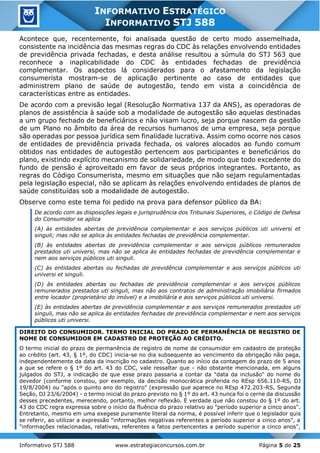 Informativo STJ 588 www.estrategiaconcursos.com.br Página 5 de 25
INFORMATIVO ESTRATÉGICO
INFORMATIVO STJ 588
Acontece que, recentemente, foi analisada questão de certo modo assemelhada,
consistente na incidência das mesmas regras do CDC às relações envolvendo entidades
de previdência privada fechadas, e desta análise resultou a súmula do STJ 563 que
reconhece a inaplicabilidade do CDC às entidades fechadas de previdência
complementar. Os aspectos lá considerados para o afastamento da legislação
consumerista mostram-se de aplicação pertinente ao caso de entidades que
administrem plano de saúde de autogestão, tendo em vista a coincidência de
características entre as entidades.
De acordo com a previsão legal (Resolução Normativa 137 da ANS), as operadoras de
planos de assistência à saúde sob a modalidade de autogestão são aquelas destinadas
a um grupo fechado de beneficiários e não visam lucro, seja porque nascem da gestão
de um Plano no âmbito da área de recursos humanos de uma empresa, seja porque
são operadas por pessoa jurídica sem finalidade lucrativa. Assim como ocorre nos casos
de entidades de previdência privada fechada, os valores alocados ao fundo comum
obtidos nas entidades de autogestão pertencem aos participantes e beneficiários do
plano, existindo explícito mecanismo de solidariedade, de modo que todo excedente do
fundo de pensão é aproveitado em favor de seus próprios integrantes. Portanto, as
regras do Código Consumerista, mesmo em situações que não sejam regulamentadas
pela legislação especial, não se aplicam às relações envolvendo entidades de planos de
saúde constituídas sob a modalidade de autogestão.
Observe como este tema foi pedido na prova para defensor público da BA:
De acordo com as disposições legais e jurisprudência dos Tribunais Superiores, o Código de Defesa
do Consumidor se aplica
(A) às entidades abertas de previdência complementar e aos serviços públicos uti universi et
singuli; mas não se aplica às entidades fechadas de previdência complementar.
(B) às entidades abertas de previdência complementar e aos serviços públicos remunerados
prestados uti universi, mas não se aplica às entidades fechadas de previdência complementar e
nem aos serviços públicos uti singuli.
(C) às entidades abertas ou fechadas de previdência complementar e aos serviços públicos uti
universi et singuli.
(D) às entidades abertas ou fechadas de previdência complementar e aos serviços públicos
remunerados prestados uti singuli, mas não aos contratos de administração imobiliária firmados
entre locador (proprietário do imóvel) e a imobiliária e aos serviços públicos uti universi.
(E) às entidades abertas de previdência complementar e aos serviços remunerados prestados uti
singuli, mas não se aplica às entidades fechadas de previdência complementar e nem aos serviços
públicos uti universi.
DIREITO DO CONSUMIDOR. TERMO INICIAL DO PRAZO DE PERMANÊNCIA DE REGISTRO DE
NOME DE CONSUMIDOR EM CADASTRO DE PROTEÇÃO AO CRÉDITO.
O termo inicial do prazo de permanência de registro de nome de consumidor em cadastro de proteção
ao crédito (art. 43, § 1º, do CDC) inicia-se no dia subsequente ao vencimento da obrigação não paga,
independentemente da data da inscrição no cadastro. Quanto ao início da contagem do prazo de 5 anos
a que se refere o § 1º do art. 43 do CDC, vale ressaltar que - não obstante mencionada, em alguns
julgados do STJ, a indicação de que esse prazo passaria a contar da "data da inclusão" do nome do
devedor (conforme constou, por exemplo, da decisão monocrática proferida no REsp 656.110-RS, DJ
19/8/2004) ou "após o quinto ano do registro" (expressão que aparece no REsp 472.203-RS, Segunda
Seção, DJ 23/6/2004) - o termo inicial do prazo previsto no § 1º do art. 43 nunca foi o cerne da discussão
desses precedentes, merecendo, portanto, melhor reflexão. É verdade que não constou do § 1º do art.
43 do CDC regra expressa sobre o início da fluência do prazo relativo ao "período superior a cinco anos".
Entretanto, mesmo em uma exegese puramente literal da norma, é possível inferir que o legislador quis
se referir, ao utilizar a expressão "informações negativas referentes a período superior a cinco anos", a
"informações relacionadas, relativas, referentes a fatos pertencentes a período superior a cinco anos",
 